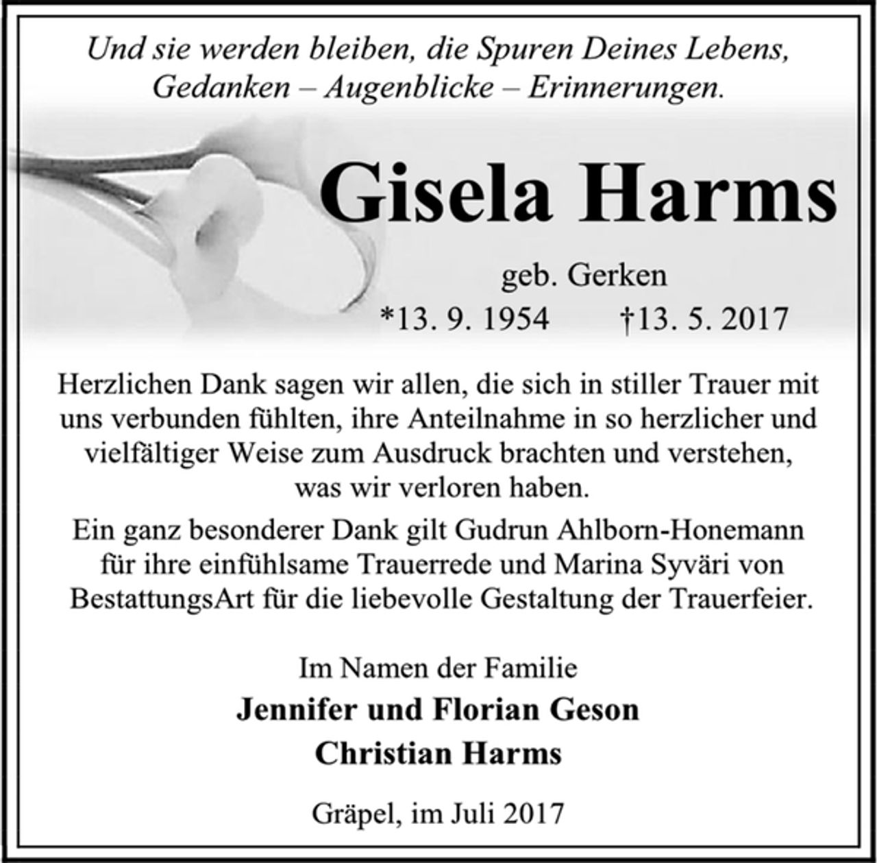 <p>Und sie werden bleiben, die Spuren Deines Lebens,<br />Gedanken – Augenblicke – Erinnerungen.<br />Gisela Harms<br />geb. Gerken<br />*13. 9. 1954 †13. 5. 2017<br />Herzlichen Dank sagen wir allen, die sich in stiller Trauer mit<br />uns verbunden fühlten, ihre Anteilnahme in so herzlicher und vielfältiger Weise zum Ausdruck brachten und verstehen,<br />was wir verloren haben.<br />Ein ganz besonderer Dank gilt Gudrun Ahlborn-Honemann<br />für ihre einfühlsame Trauerrede und Marina Syväri von<br />BestattungsArt für die liebevolle Gestaltung der Trauerfeier.<br />Im Namen der Familie<br />Jennifer und Florian Geson<br />Christian Harms<br />Gräpel, im Juli 2017</p>