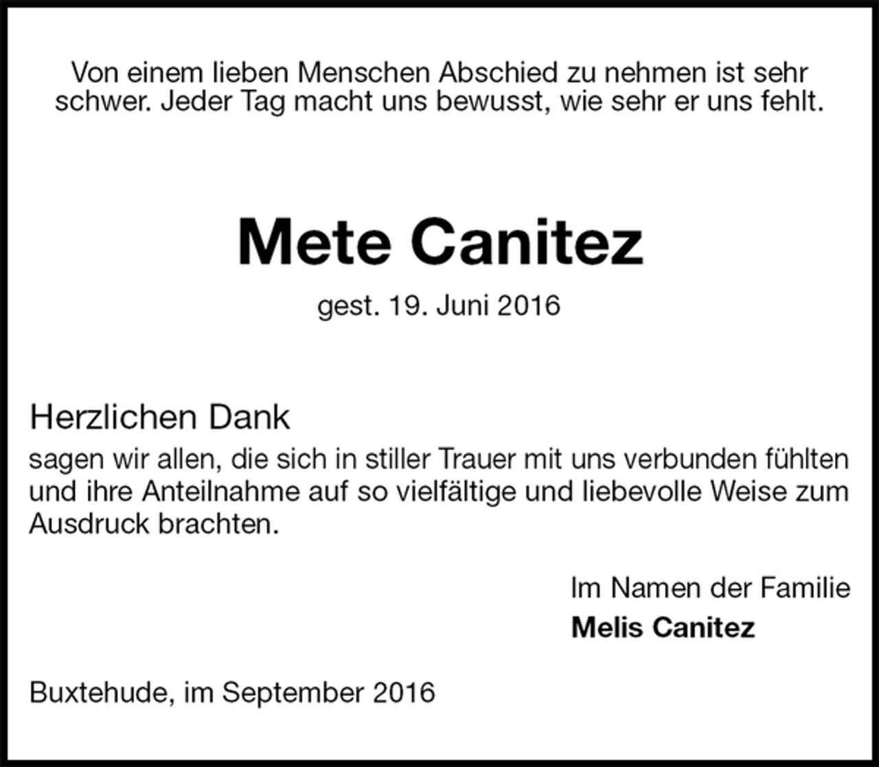 <p>Von einem lieben Menschen Abschied zu nehmen ist sehr schwer. Jeder Tag macht uns bewusst, wie sehr er uns fehlt.</p><p>Mete Canitez<br />gest. 19. Juni 2016<br />Herzlichen Dank<br />sagen wir allen, die sich in stiller Trauer mit uns verbunden fühlten und ihre Anteilnahme auf so vielfältige und liebevolle Weise zum Ausdruck brachten.</p><p>Im Namen der Familie<br />Melis Canitez</p><p>Buxtehude, im September 2016</p>