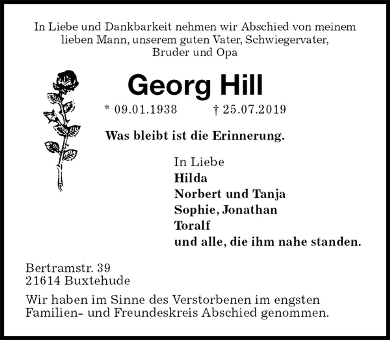 <p>In Liebe und Dankbarkeit nehmen wir Abschied von meinem<br />lieben Mann, unserem guten Vater, Schwiegervater,<br />Bruder und Opa<br />Georg Hill<br />* 09.01.1938 † 25.07.2019<br />Was bleibt ist die Erinnerung.<br />In Liebe<br />Hilda<br />Norbert und Tanja<br />Sophie, Jonathan<br />Toralf<br />und alle, die ihm nahe standen.<br />Bertramstr. 39<br />21614 Buxtehude<br />Wir haben im Sinne des Verstorbenen im engsten<br />Familien- und Freundeskreis Abschied genommen.</p>