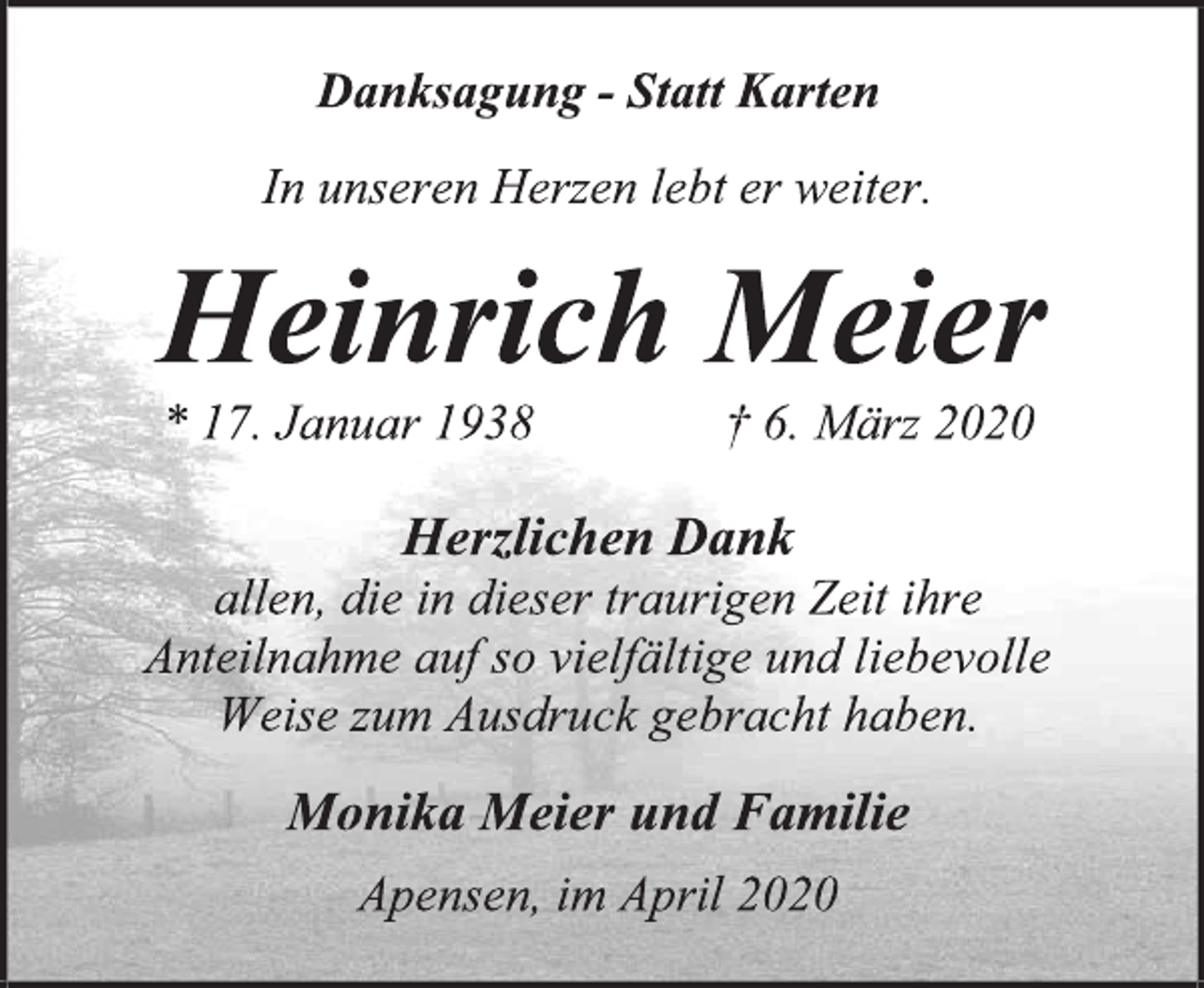 <p>Danksagung - Statt Karten<br />In unseren Herzen lebt er weiter.<br />Heinrich Meier<br />* 17. Januar 1938 † 6. März 2020<br />Herzlichen Dank allen, die in dieser traurigen Zeit ihre Anteilnahme auf so vielfältige und liebevolle Weise zum Ausdruck gebracht haben.<br />Monika Meier und Familie<br />Apensen, im April 2020</p>