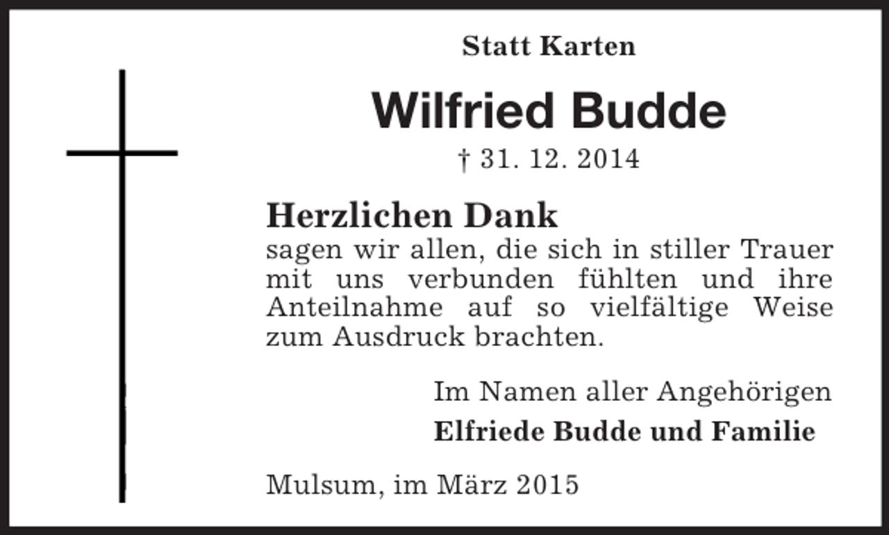 <p>Statt Karten<br />Wilfried Budde<br />† 31. 12. 2014<br />Herzlichen Dank<br />sagen wir allen, die sich in stiller Trauer mit uns verbunden fühlten und ihre<br />Anteilnahme auf so vielfältige Weise zum Ausdruck brachten.<br />Im Namen aller Angehörigen<br />Elfriede Budde und Familie<br />Mulsum, im März 2015</p>