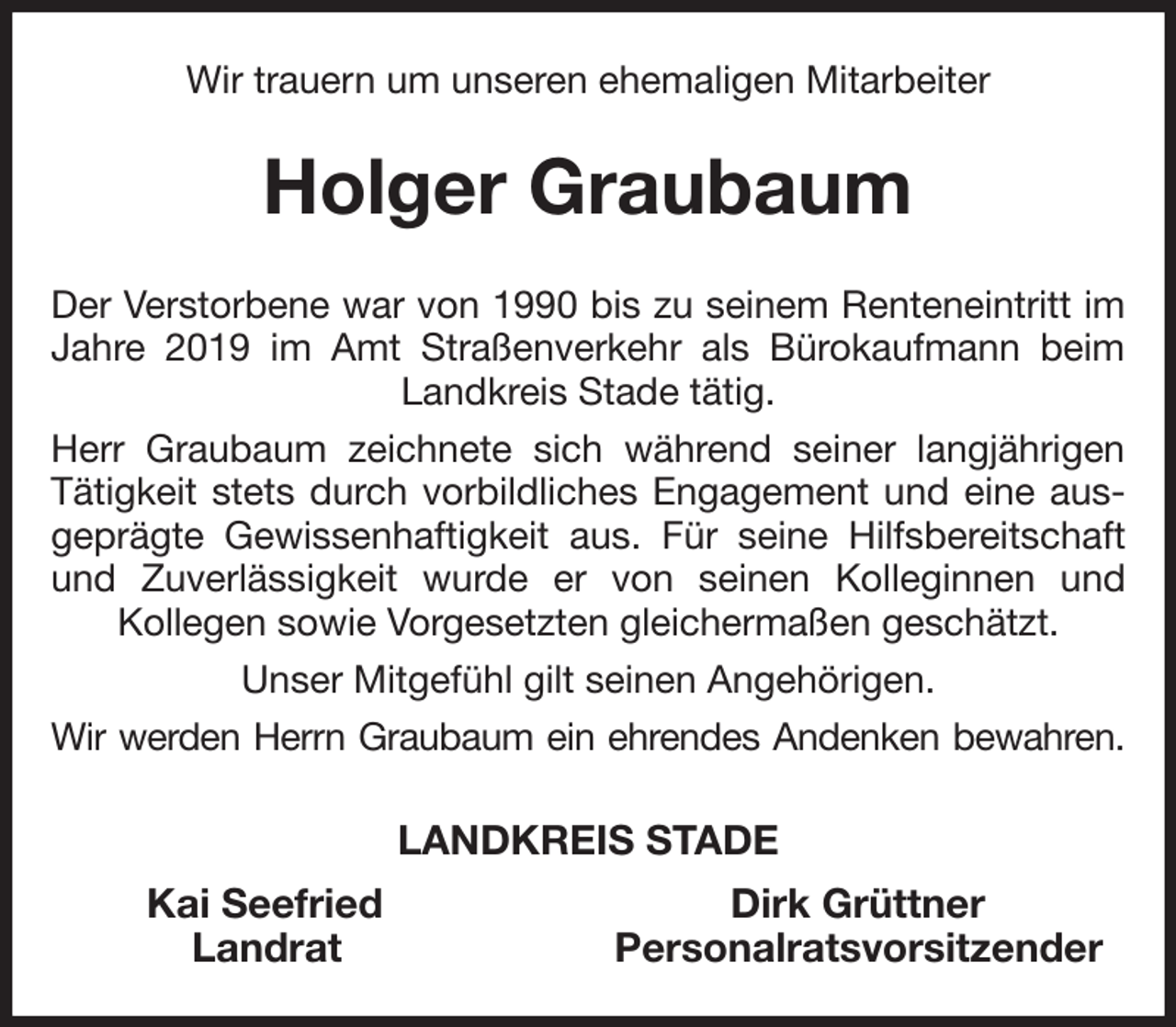 <p>Wir trauern um unseren ehemaligen Mitarbeiter<br />Holger Graubaum<br />Der Verstorbene war von 1990 bis zu seinem Renteneintritt im Jahre 2019 im Amt Straßenverkehr als Bürokaufmann beim Landkreis Stade tätig.<br />Herr Graubaum zeichnete sich während seiner langjährigen Tätigkeit stets durch vorbildliches Engagement und eine ausgeprägte Gewissenhaftigkeit aus. Für seine Hilfsbereitschaft und Zuverlässigkeit wurde er von seinen Kolleginnen und<br />Kollegen sowie Vorgesetzten gleichermaßen geschätzt.<br />Unser Mitgefühl gilt seinen Angehörigen.<br />Wir werden Herrn Graubaum ein ehrendes Andenken bewahren.<br />LANDKREIS STADE<br />Kai Seefried Dirk Grüttner<br />Landrat Personalratsvorsitzender</p>