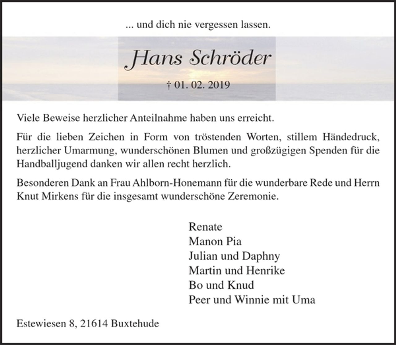 <p>... und dich nie vergessen lassen.<br />Hans Schröder<br />† 01. 02. 2019<br />Viele Beweise herzlicher Anteilnahme haben uns erreicht.<br />Für die lieben Zeichen in Form von tröstenden Worten, stillem Händedruck, herzlicher Umarmung, wunderschönen Blumen und großzügigen Spenden für die Handballjugend danken wir allen recht herzlich.<br />Besonderen Dank an Frau Ahlborn-Honemann für die wunderbare Rede und Herrn Knut Mirkens für die insgesamt wunderschöne Zeremonie.<br />Renate<br />Manon Pia<br />Julian und Daphny<br />Martin und Henrike<br />Bo und Knud<br />Peer und Winnie mit Uma<br />Estewiesen 8, 21614 Buxtehude</p>