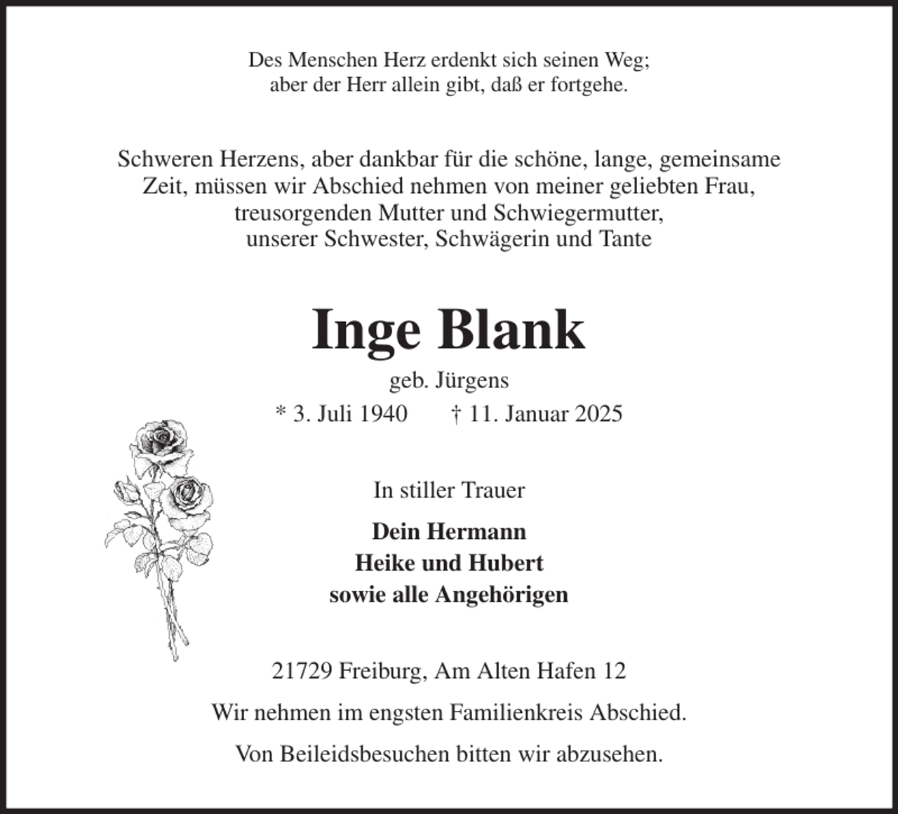 <p>Des Menschen Herz erdenkt sich seinen Weg;<br />aber der Herr allein gibt, daß er fortgehe.<br />Schweren Herzens, aber dankbar für die schöne, lange, gemeinsame<br />Zeit, müssen wir Abschied nehmen von meiner geliebten Frau,<br />treusorgenden Mutter und Schwiegermutter,<br />unserer Schwester, Schwägerin und Tante<br />Inge Blank<br />geb. Jürgens<br />* 3. Juli 1940 † 11. Januar 2025<br />In stiller Trauer<br />Dein Hermann<br />Heike und Hubert<br />sowie alle Angehörigen<br />21729 Freiburg, Am Alten Hafen 12<br />Wir nehmen im engsten Familienkreis Abschied.<br />Von Beileidsbesuchen bitten wir abzusehen.</p>