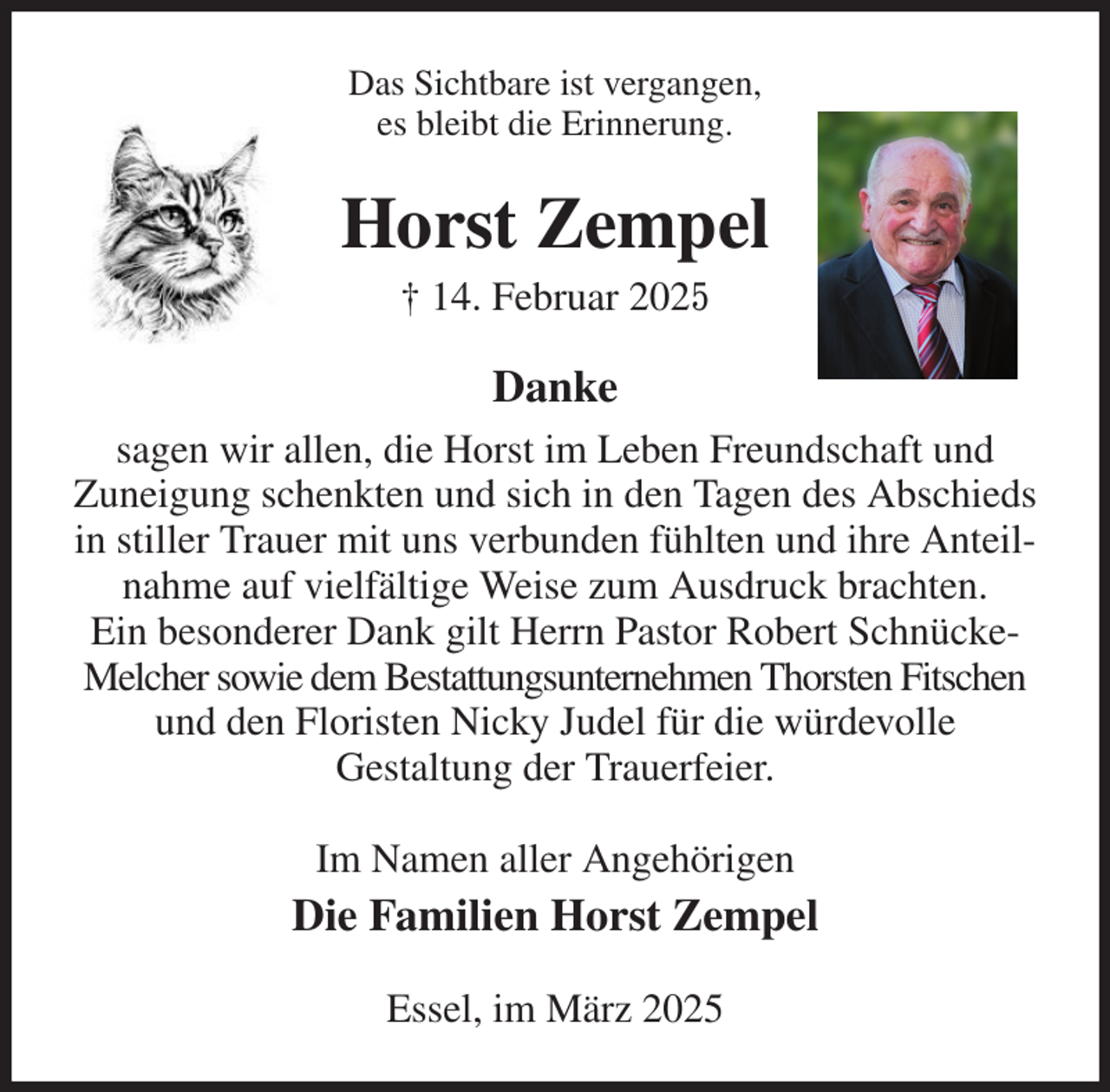 <p>Das Sichtbare ist vergangen,<br />es bleibt die Erinnerung.<br />Horst Zempel<br />† 14. Februar 2025<br />Danke<br />sagen wir allen, die Horst im Leben Freundschaft und<br />Zuneigung schenkten und sich in den Tagen des Abschieds in stiller Trauer mit uns verbunden fühlten und ihre Anteilnahme auf vielfältige Weise zum Ausdruck brachten.<br />Ein besonderer Dank gilt Herrn Pastor Robert Schnücke-<br />Melcher sowie dem Bestattungsunternehmen Thorsten Fitschen<br />und den Floristen Nicky Judel für die würdevolle<br />Gestaltung der Trauerfeier.<br />Im Namen aller Angehörigen<br />Die Familien Horst Zempel<br />Essel, im März 2025</p>