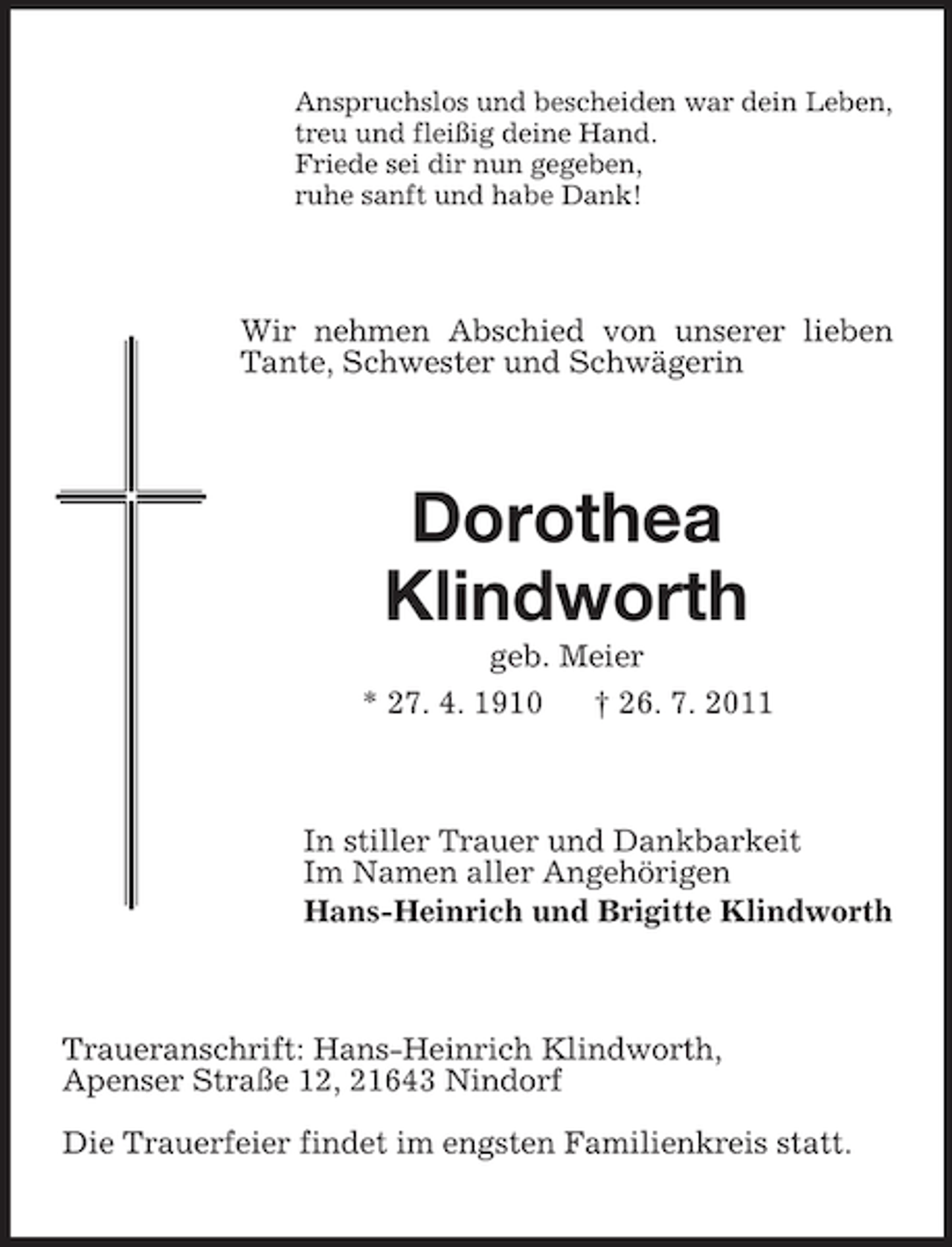 <p>Anspruchslos und bescheiden war dein Leben,<br />treu und fleißig deine Hand.<br />Friede sei dir nun gegeben,<br />ruhe sanft und habe Dank!</p><p>Wir nehmen Abschied von unserer lieben<br />Tante, Schwester und Schwägerin</p><p>Dorothea<br />Klindworth<br />geb. Meier<br />* 27. 4. 1910<br />† 26. 7. 2011</p><p>In stiller Trauer und Dankbarkeit<br />Im Namen aller Angehörigen<br />Hans-Heinrich und Brigitte Klindworth</p><p>Traueranschrift: Hans-Heinrich Klindworth,<br />Apenser Straße 12, 21643 Nindorf<br />Die Trauerfeier findet im engsten Familienkreis statt.</p>