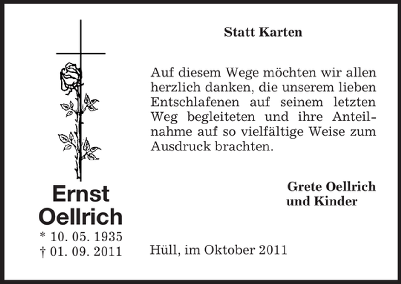<p>Statt Karten<br />Auf diesem Wege möchten wir allen<br />herzlich danken, die unserem lieben<br />Entschlafenen auf seinem letzten<br />Weg begleiteten und ihre Anteilnahme auf so vielfältige Weise zum<br />Ausdruck brachten.</p><p>Ernst<br />Oellrich<br />* 10. 05. 1935<br />† 01. 09. 2011</p><p>Grete Oellrich<br />und Kinder</p><p>Hüll, im Oktober 2011</p>