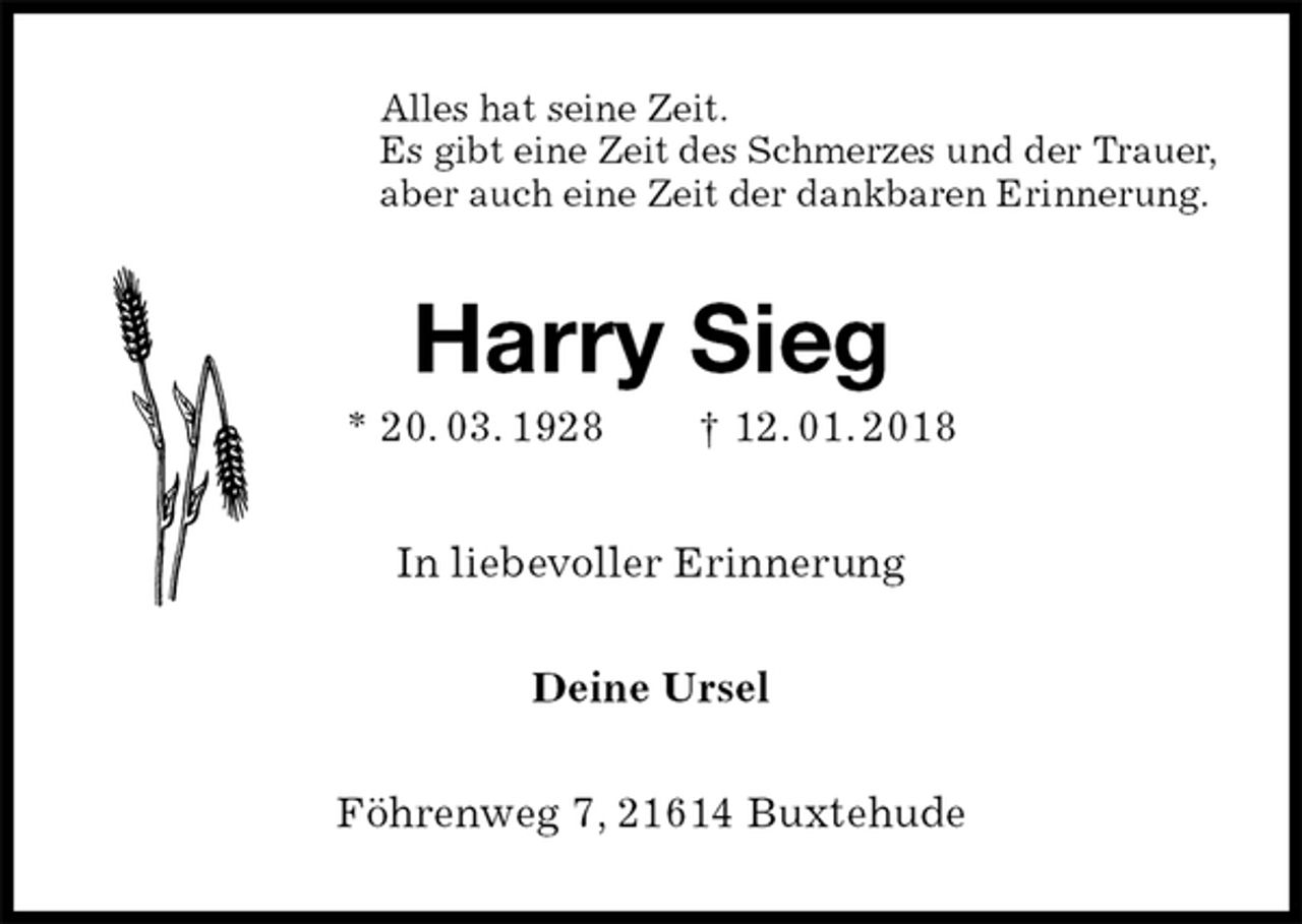 <p>Alles hat seine Zeit.<br />Es gibt eine Zeit des Schmerzes und der Trauer,<br />aber auch eine Zeit der dankbaren Erinnerung.<br />Harry Sieg<br />* 20. 03. 1928 † 12. 01. 2018<br />In liebevoller Erinnerung<br />Deine Ursel<br />Föhrenweg 7, 21614 Buxtehude</p>