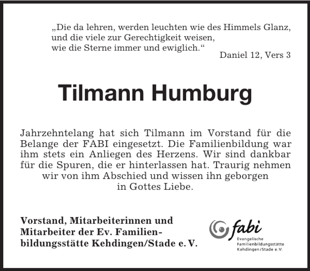 <p>„Die da lehren, werden leuchten wie des Himmels Glanz,<br />und die viele zur Gerechtigkeit weisen,<br />wie die Sterne immer und ewiglich.“<br />Daniel 12, Vers 3</p><p>Tilmann Humburg<br />Jahrzehntelang hat sich Tilmann im Vorstand für die<br />Belange der FABI eingesetzt. Die Familienbildung war<br />ihm stets ein Anliegen des Herzens. Wir sind dankbar<br />für die Spuren, die er hinterlassen hat. Traurig nehmen<br />wir von ihm Abschied und wissen ihn geborgen<br />in Gottes Liebe.<br />Vorstand, Mitarbeiterinnen und<br />Mitarbeiter der Ev. Familienbildungsstätte Kehdingen/Stade e. V.</p>