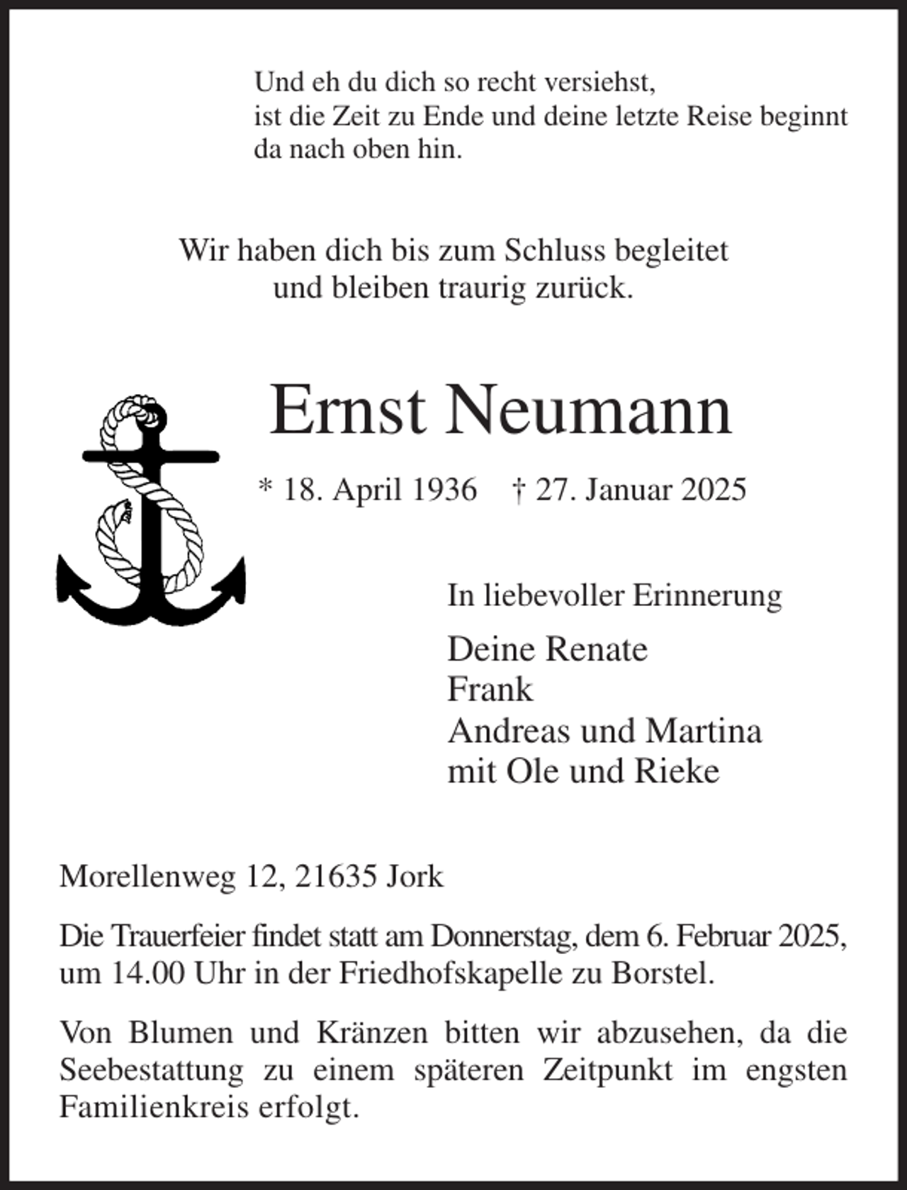 <p>Und eh du dich so recht versiehst,<br />ist die Zeit zu Ende und deine letzte Reise beginnt<br />da nach oben hin.<br />Wir haben dich bis zum Schluss begleitet<br />und bleiben traurig zurück.<br />Ernst Neumann<br />* 18. April 1936 † 27. Januar 2025<br />In liebevoller Erinnerung<br />Deine Renate<br />Frank<br />Andreas und Martina<br />mit Ole und Rieke<br />Morellenweg 12, 21635 Jork<br />Die Trauerfeier findet statt am Donnerstag, dem 6. Februar 2025,<br />um 14.00 Uhr in der Friedhofskapelle zu Borstel.<br />Von Blumen und Kränzen bitten wir abzusehen, da die Seebestattung zu einem späteren Zeitpunkt im engsten<br />Familienkreis erfolgt.</p>