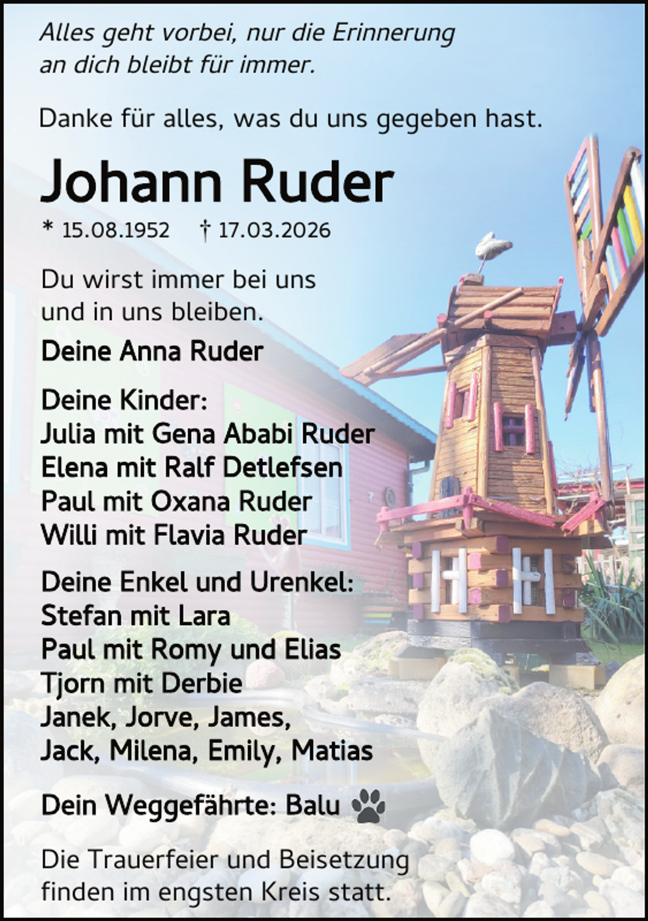 <p>Alles geht vorbei, nur die Erinnerung<br />an dich bleibt für immer.</p><p>Danke für alles, was du uns gegeben hast.</p><p>Johann Ruder<br />* 15.08.1952</p><p>† 17.03.2026</p><p>Du wirst immer bei uns<br />und in uns bleiben.<br />Deine Anna Ruder</p><p>Deine Kinder:<br />Julia mit Gena Ababi Ruder<br />Elena mit Ralf Detlefsen<br />Paul mit Oxana Ruder<br />Willi mit Flavia Ruder<br />Deine Enkel und Urenkel:<br />Stefan mit Lara<br />Paul mit Romy und Elias<br />Tjorn mit Derbie<br />Janek, Jorve, James,<br />Jack, Milena, Emily, Matias<br />Dein Weggefährte: Balu<br />Die Trauerfeier und Beisetzung<br />nden im engsten Kreis statt.</p>