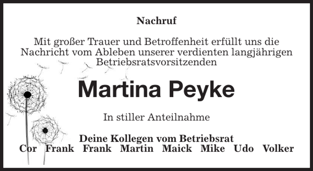 <p>Nachruf<br />Mit großer Trauer und Betroffenheit erfüllt uns die<br />Nachricht vom Ableben unserer verdienten langjährigen<br />Betriebsratsvorsitzenden<br />Martina Peyke<br />In stiller Anteilnahme<br />Deine Kollegen vom Betriebsrat<br />Cor Frank Frank Martin Maick Mike Udo Volker</p>