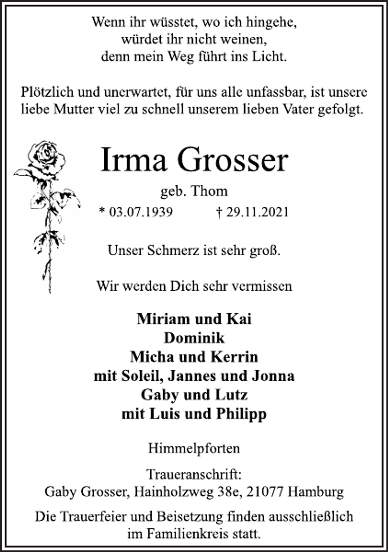 <p>Unser Schmerz ist sehr groß.<br />Irma Grosser<br />* 03.07.1939 † 29.11.2021<br />Miriam und Kai<br />Dominik<br />Micha und Kerrin<br />mit Soleil, Jannes und Jonna<br />Gaby und Lutz<br />mit Luis und Philipp<br />Wir werden Dich sehr vermissen<br />Die Trauerfeier und Beisetzung finden ausschließlich<br />im Familienkreis statt.<br />Wenn ihr wüsstet, wo ich hingehe,<br />würdet ihr nicht weinen,<br />denn mein Weg führt ins Licht.<br />Plötzlich und unerwartet, für uns alle unfassbar, ist unsere<br />liebe Mutter viel zu schnell unserem lieben Vater gefolgt.<br />geb. Thom<br />Traueranschrift:<br />Gaby Grosser, Hainholzweg 38e, 21077 Hamburg<br />Himmelpforten</p>
