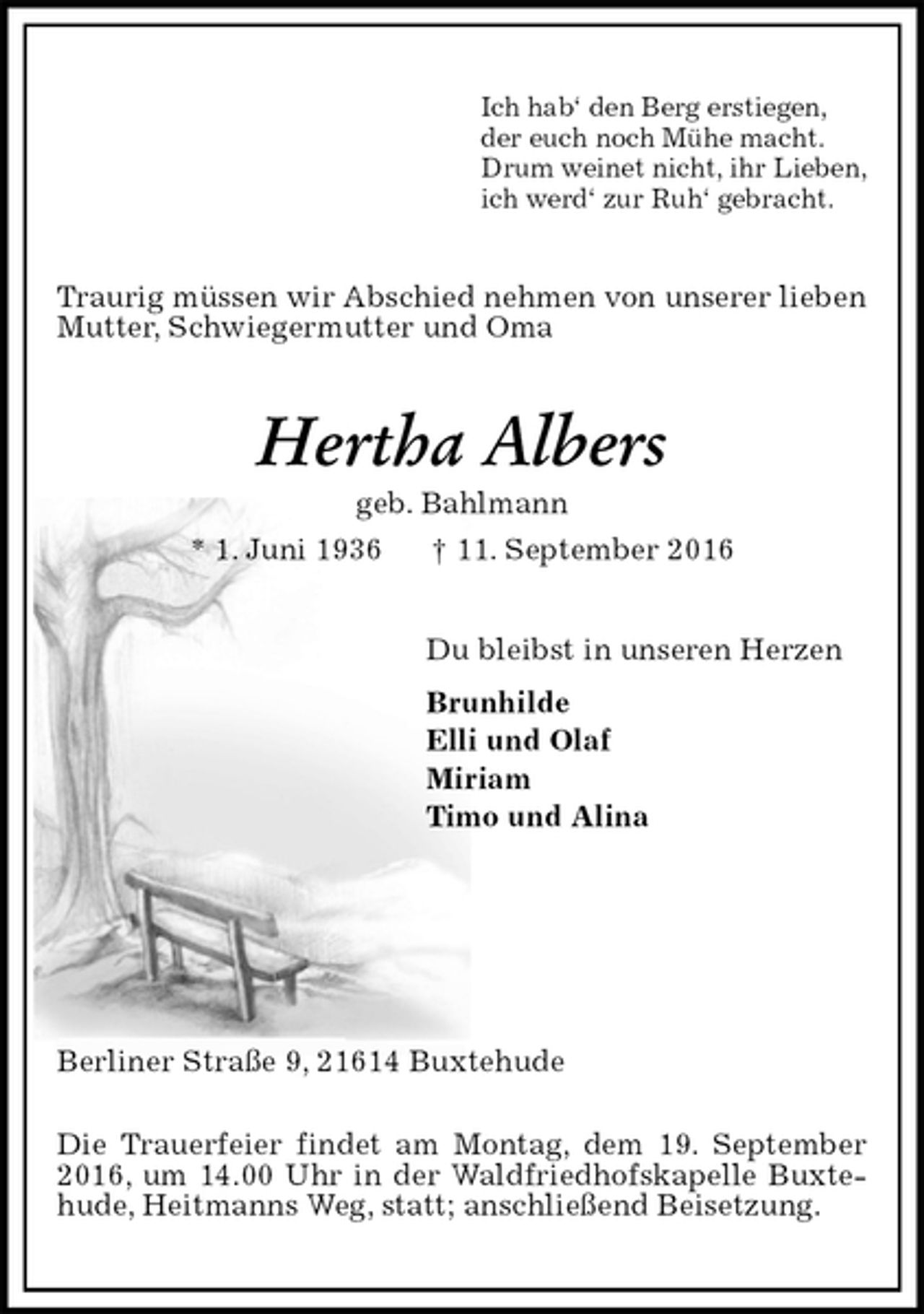 <p>Ich hab‘ den Berg erstiegen,<br />der euch noch Mühe macht.<br />Drum weinet nicht, ihr Lieben,<br />ich werd‘ zur Ruh‘ gebracht.<br />Traurig müssen wir Abschied nehmen von unserer lieben Mutter, Schwiegermutter und Oma<br />Hertha Albers<br />geb. Bahlmann<br />* 1. Juni 1936 † 11. September 2016<br />Du bleibst in unseren Herzen<br />Brunhilde<br />Elli und Olaf<br />Miriam<br />Timo und Alina</p><p>Berliner Straße 9, 21614 Buxtehude<br />Die Trauerfeier findet am Montag, dem 19. September 2016, um 14.00 Uhr in der Waldfriedhofskapelle Buxtehude, Heitmanns Weg, statt; anschließend Beisetzung.</p>