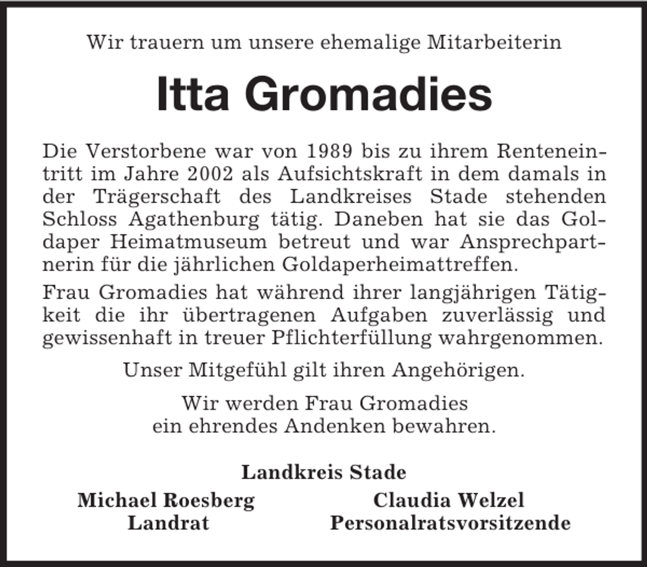 <p>Wir trauern um unsere ehemalige Mitarbeiterin<br />Itta Gromadies<br />Die Verstorbene war von 1989 bis zu ihrem Renteneintritt im Jahre 2002 als Aufsichtskraft in dem damals in der Trägerschaft des Landkreises Stade stehenden Schloss Agathenburg tätig. Daneben hat sie das Gol-<br />daper Heimatmuseum betreut und war Ansprechpartnerin für die jährlichen Goldaperheimattreffen.<br />Frau Gromadies hat während ihrer langjährigen Tätigkeit die ihr übertragenen Aufgaben zuverlässig und<br />gewissenhaft in treuer Pflichterfüllung wahrgenommen.<br />Unser Mitgefühl gilt ihren Angehörigen.<br />Wir werden Frau Gromadies<br />ein ehrendes Andenken bewahren.<br />Landkreis Stade<br />Michael Roesberg Claudia Welzel<br />Landrat Personalratsvorsitzende</p>
