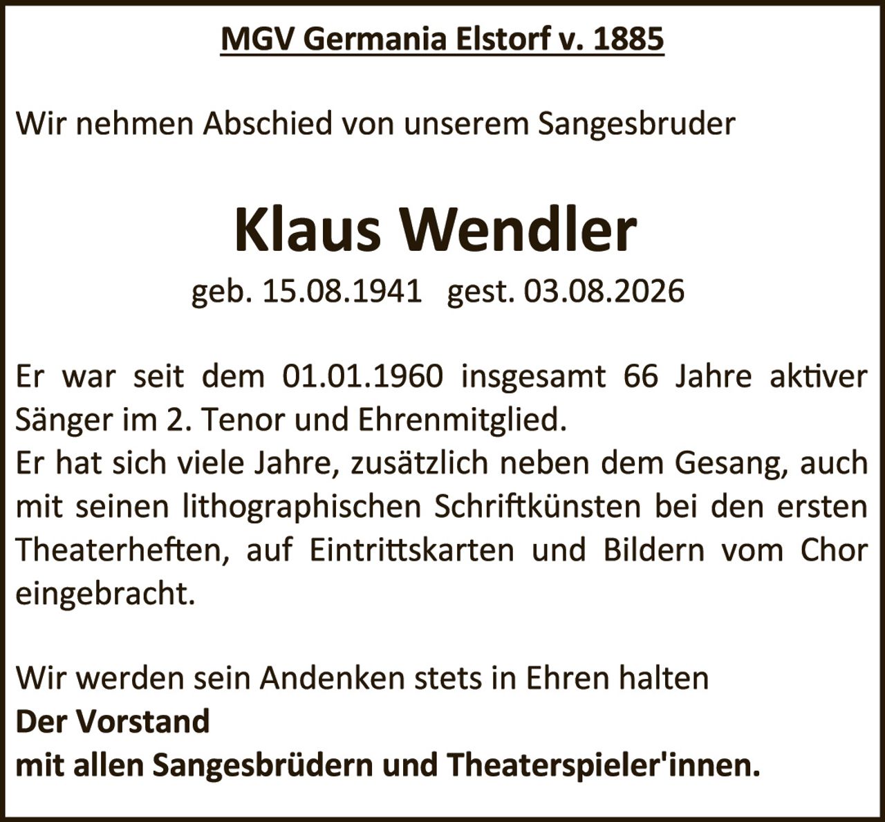 <p>MGV Germania Elstorf v. 1885</p>

<p>Wir nehmen Abschied von unserem Sangesbruder</p>

<p><strong>Klaus Wendler</strong><br>
geb. 15.08.1941  gest. 03.08.2026</p>

<p>Er war seit dem 01.01.1960 insgesamt 66 Jahre aktiver Sänger im 2. Tenor und Ehrenmitglied. Er hat sich viele Jahre, zusätzlich neben dem Gesang, auch mit seinen lithographischen Schriftkünsten bei den ersten Theaterheften, auf Eintrittskarten und Bildern vom Chor eingebracht.</p>

<p>Wir werden sein Andenken stets in Ehren halten<br>
<strong>Der Vorstand<br>
mit allen Sangesbrüdern und Theaterspieler'innen.</strong></p>