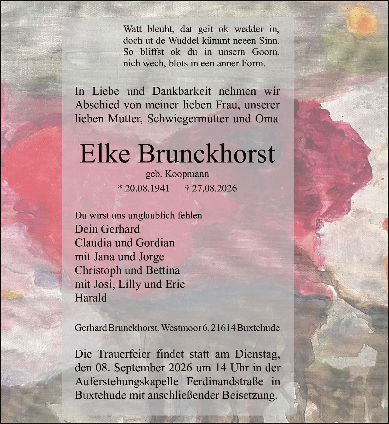 <p>Watt bleuht, dat geit ok wedder in,<br>doch ut de Wuddel kümmt neeen Sinn.<br>So bliffst ok du in unsern Goorn,<br>nich wech, blots in een anner Form.</p>

<p>In Liebe und Dankbarkeit nehmen wir Abschied von meiner lieben Frau, unserer lieben Mutter, Schwiegermutter und Oma</p>

<p><strong>Elke Brunckhorst</strong><br>geb. Koopmann<br>* 20.08.1941 † 27.08.2026</p>

<p>Du wirst uns unglaublich fehlen</p>

<p>Dein Gerhard<br>Claudia und Gordian<br>mit Jana und Jorge<br>Christoph und Bettina<br>mit Josi, Lilly und Eric<br>Harald</p>

<p>Gerhard Brunckhorst, Westmoor 6, 21614 Buxtehude</p>

<p>Die Trauerfeier findet statt am Dienstag, den 08. September 2026 um 14 Uhr in der Auferstehungskapelle Ferdinandstraße in Buxtehude mit anschließender Beisetzung.</p>