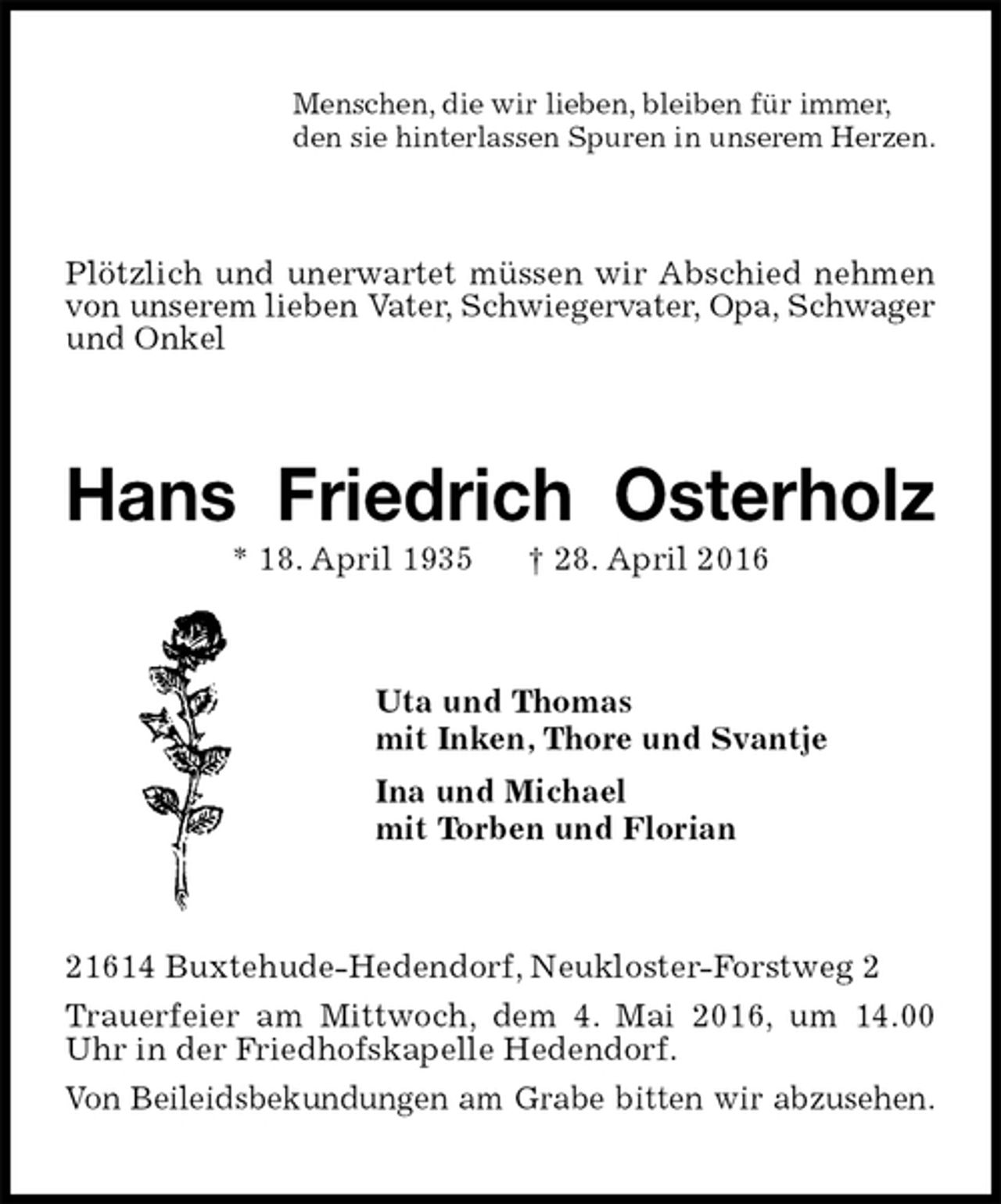 <p>Menschen, die wir lieben, bleiben für immer,<br />den sie hinterlassen Spuren in unserem Herzen.<br />Plötzlich und unerwartet müssen wir Abschied nehmen von unserem lieben Vater, Schwiegervater, Opa, Schwager und Onkel<br />Hans Friedrich Osterholz<br />* 18. April 1935 † 28. April 2016<br />Uta und Thomas<br />mit Inken, Thore und Svantje<br />Ina und Michael<br />mit Torben und Florian<br />21614 Buxtehude-Hedendorf, Neukloster-Forstweg 2<br />Trauerfeier am Mittwoch, dem 4. Mai 2016, um 14.00 Uhr in der Friedhofskapelle Hedendorf.<br />Von Beileidsbekundungen am Grabe bitten wir abzusehen.</p>