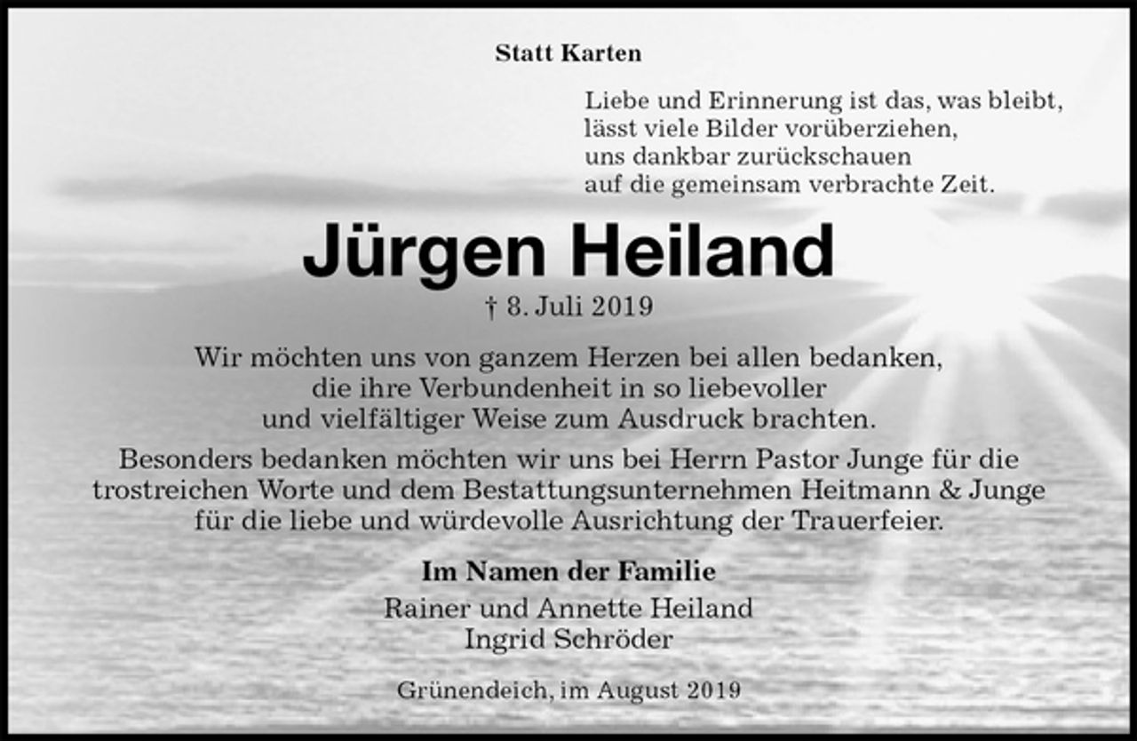 <p>Statt Karten<br />Liebe und Erinnerung ist das, was bleibt,<br />lässt viele Bilder vorüberziehen,<br />uns dankbar zurückschauen<br />auf die gemeinsam verbrachte Zeit.<br />Jürgen Heiland<br />† 8. Juli 2019<br />Wir möchten uns von ganzem Herzen bei allen bedanken,<br />die ihre Verbundenheit in so liebevoller<br />und vielfältiger Weise zum Ausdruck brachten.<br />Besonders bedanken möchten wir uns bei Herrn Pastor Junge für die<br />trostreichen Worte und dem Bestattungsunternehmen Heitmann &amp; Junge<br />für die liebe und würdevolle Ausrichtung der Trauerfeier.<br />Im Namen der Familie<br />Rainer und Annette Heiland<br />Ingrid Schröder<br />Grünendeich, im August 2019</p>