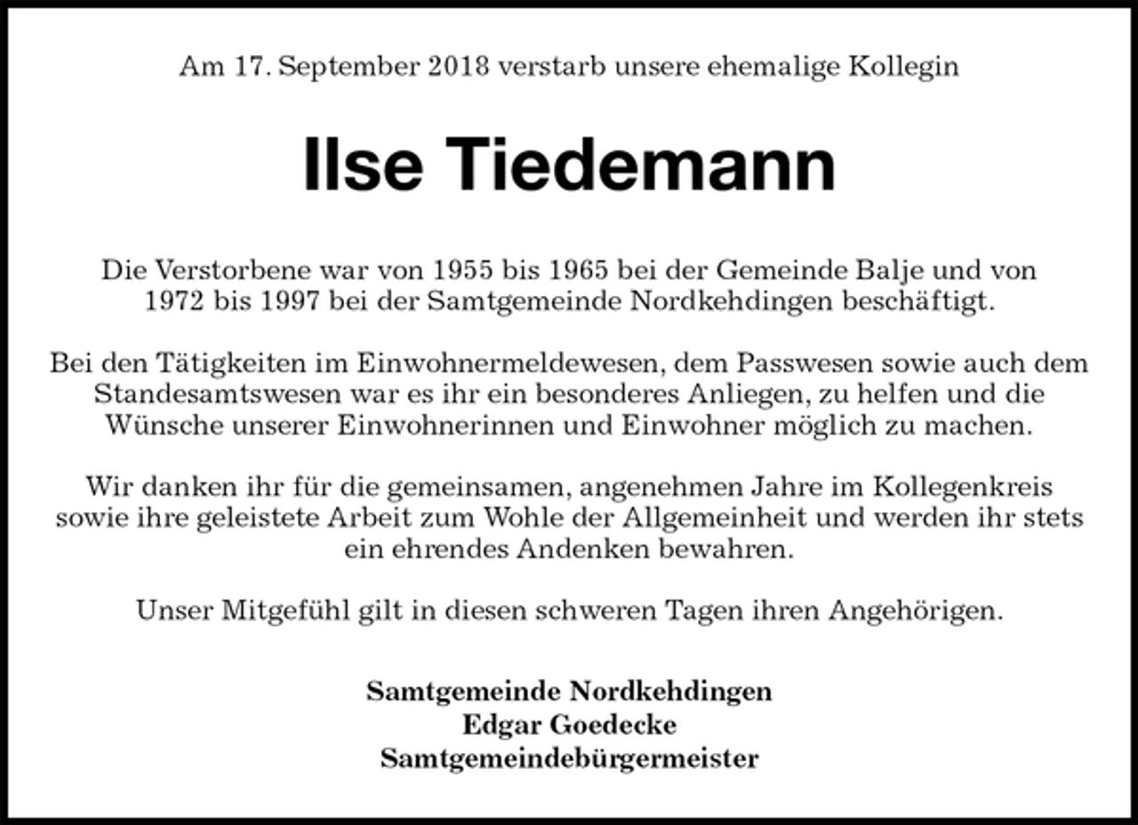 <p>Am 17. September 2018 verstarb unsere ehemalige Kollegin<br />Ilse Tiedemann<br />Die Verstorbene war von 1955 bis 1965 bei der Gemeinde Balje und von<br />1972 bis 1997 bei der Samtgemeinde Nordkehdingen beschäftigt.</p><p>Bei den Tätigkeiten im Einwohnermeldewesen, dem Passwesen sowie auch dem Standesamtswesen war es ihr ein besonderes Anliegen, zu helfen und die<br />Wünsche unserer Einwohnerinnen und Einwohner möglich zu machen.</p><p>Wir danken ihr für die gemeinsamen, angenehmen Jahre im Kollegenkreis<br />sowie ihre geleistete Arbeit zum Wohle der Allgemeinheit und werden ihr stets ein ehrendes Andenken bewahren.</p><p>Unser Mitgefühl gilt in diesen schweren Tagen ihren Angehörigen.<br />Samtgemeinde Nordkehdingen<br />Edgar Goedecke<br />Samtgemeindebürgermeister</p>