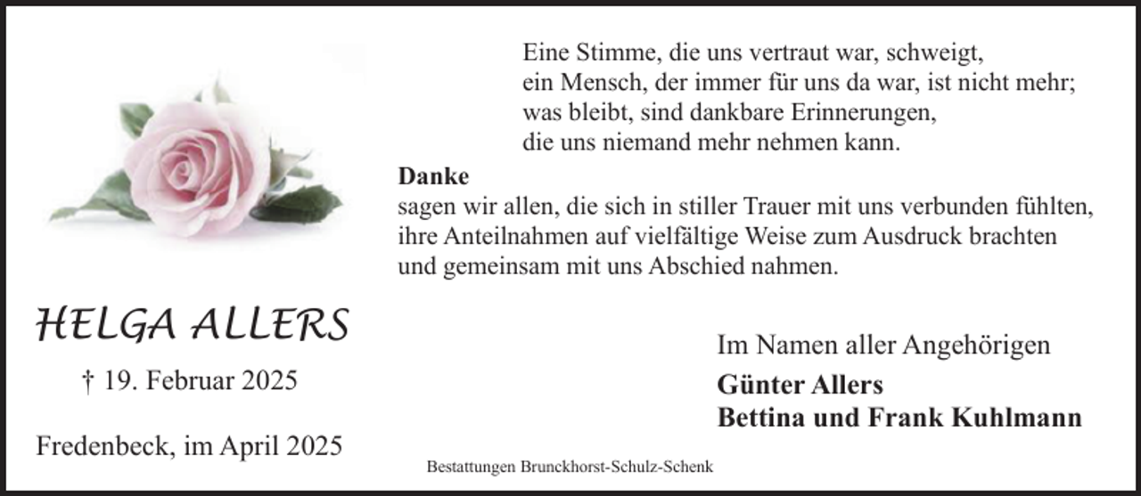 <p>Eine Stimme, die uns vertraut war, schweigt,<br />ein Mensch, der immer für uns da war, ist nicht mehr;<br />was bleibt, sind dankbare Erinnerungen,<br />die uns niemand mehr nehmen kann.<br />Danke<br />sagen wir allen, die sich in stiller Trauer mit uns verbunden fühlten,<br />ihre Anteilnahmen auf vielfältige Weise zum Ausdruck brachten<br />und gemeinsam mit uns Abschied nahmen.</p><p>HELGA ALLERS</p><p>Im Namen aller Angehörigen<br />Günter Allers<br />Bettina und Frank Kuhlmann</p><p>† 19. Februar 2025<br />Fredenbeck, im April 2025</p><p>Bestattungen Brunckhorst-Schulz-Schenk</p>