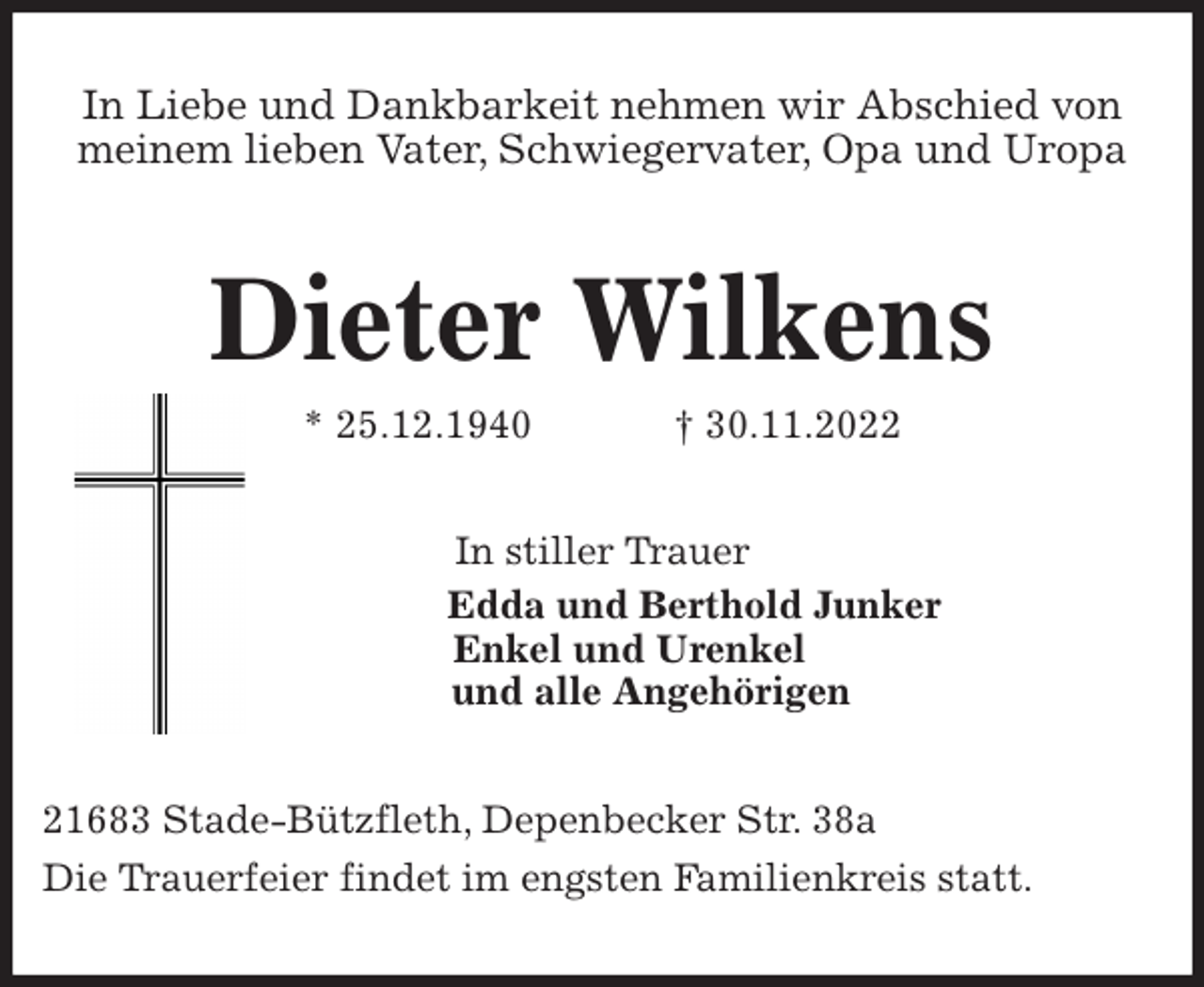 <p>In Liebe und Dankbarkeit nehmen wir Abschied von meinem lieben Vater, Schwiegervater, Opa und Uropa<br />Dieter Wilkens<br />* 25.12.1940 † 30.11.2022<br />In stiller Trauer<br />Edda und Berthold Junker<br />Enkel und Urenkel<br />und alle Angehörigen<br />21683 Stade-Bützfleth, Depenbecker Str. 38a<br />Die Trauerfeier findet im engsten Familienkreis statt.</p>