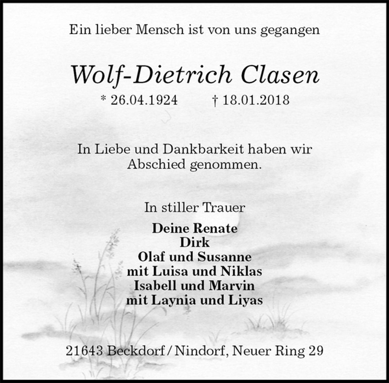 <p>In Liebe und Dankbarkeit haben wir<br />Abschied genommen.</p><p>In stiller Trauer<br />Deine Renate<br />Dirk<br />Olaf und Susanne<br />mit Luisa und Niklas<br />Isabell und Marvin<br />mit Laynia und Liyas</p><p>21643 Beckdorf / Nindorf, Neuer Ring 29<br />Wolf-Dietrich Clasen<br />* 26.04.1924 † 18.01.2018<br />Ein lieber Mensch ist von uns gegangen</p>