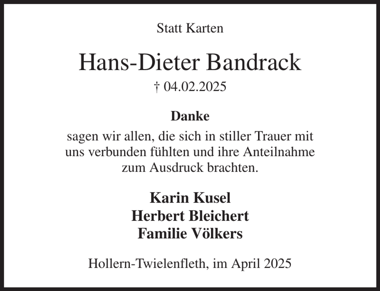 <p>Statt Karten<br />Hans-Dieter Bandrack<br />† 04.02.2025<br />Danke<br />sagen wir allen, die sich in stiller Trauer mit<br />uns verbunden fühlten und ihre Anteilnahme<br />zum Ausdruck brachten.<br />Karin Kusel<br />Herbert Bleichert<br />Familie Völkers<br />Hollern-Twielenfleth, im April 2025</p>