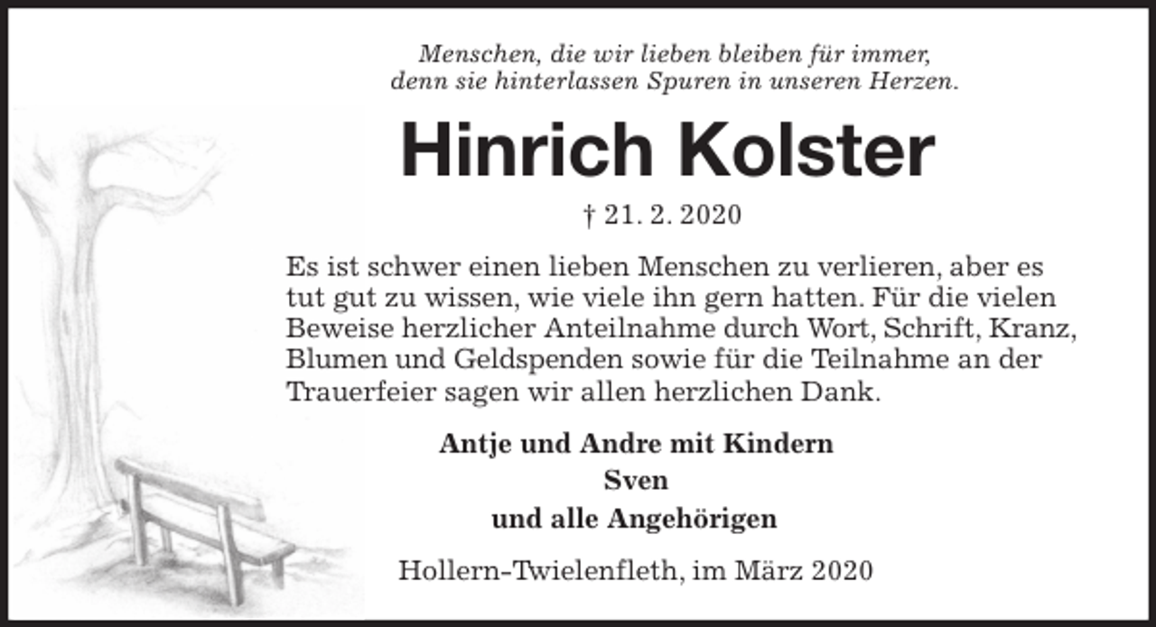 <p>Menschen, die wir lieben bleiben für immer,<br />denn sie hinterlassen Spuren in unseren Herzen.<br />Hinrich Kolster<br />† 21. 2. 2020<br />Es ist schwer einen lieben Menschen zu verlieren, aber es tut gut zu wissen, wie viele ihn gern hatten. Für die vielen Beweise herzlicher Anteilnahme durch Wort, Schrift, Kranz, Blumen und Geldspenden sowie für die Teilnahme an der Trauerfeier sagen wir allen herzlichen Dank.<br />Antje und Andre mit Kindern<br />Sven<br />und alle Angehörigen<br />Hollern-Twielenfleth, im März 2020</p>