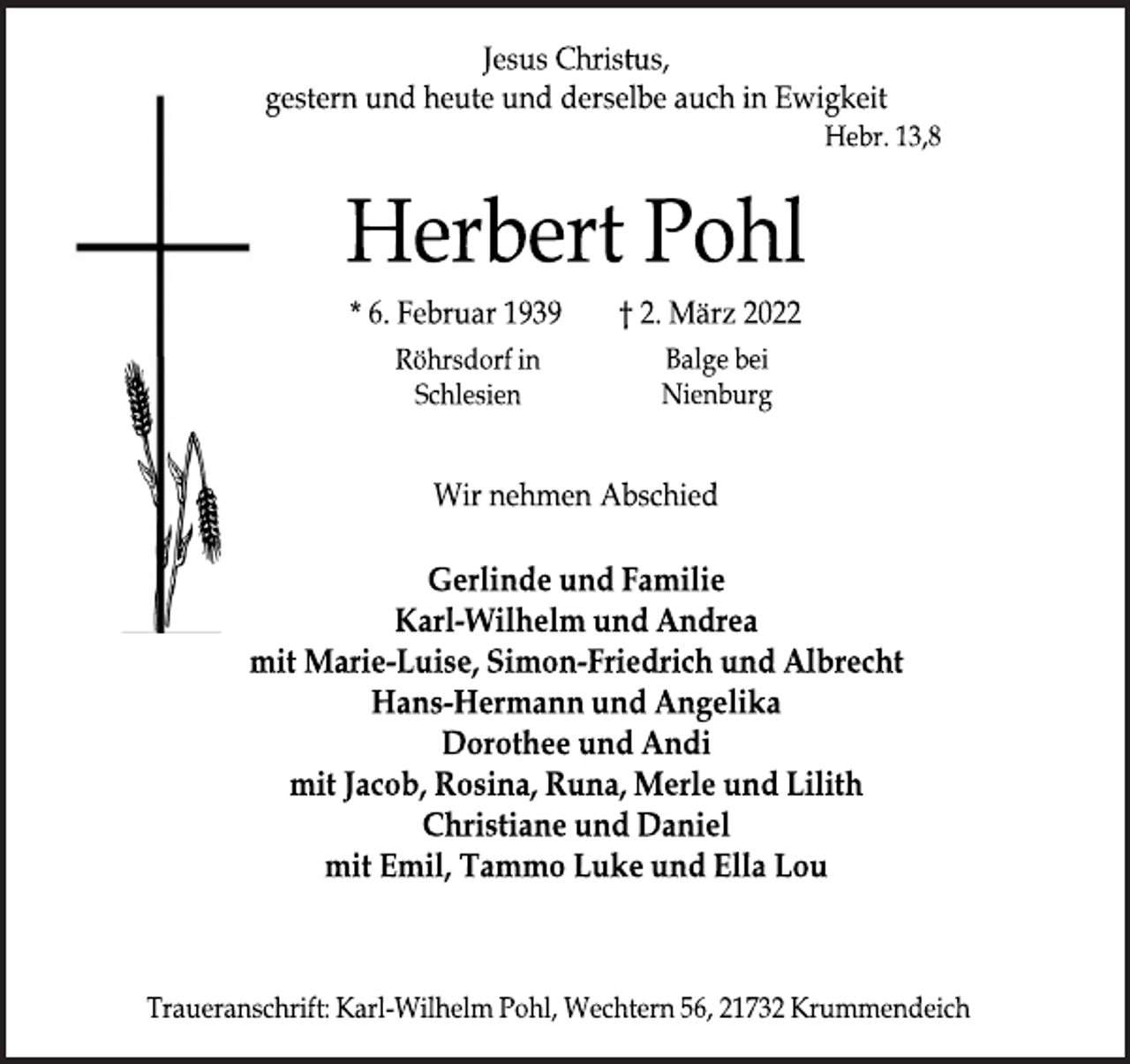 <p>Jesus Christus,<br />gestern und heute und derselbe auch in Ewigkeit<br />Hebr. 13,8<br />Herbert Pohl<br />* 6. Februar 1939 † 2. März 2022<br />Röhrsdorf in<br />Schlesien<br />Balge bei<br />Nienburg<br />Wir nehmen Abschied<br />Gerlinde und Familie<br />Karl Wilhelm und Andrea<br />mit Marie-Luise, Simon-Friedrich und Albrecht<br />Hans-Hermann und Angelika<br />Dorothee und Andi<br />mit Jacob, Rosina, Runa, Merle und Lilith<br />Christiane und Daniel<br />mit Emil, Tammo Luke und Ella Lou<br />Traueranschrift: Karl-Wilhelm Pohl, Wechtern 56, 21732 Krummendeich</p>