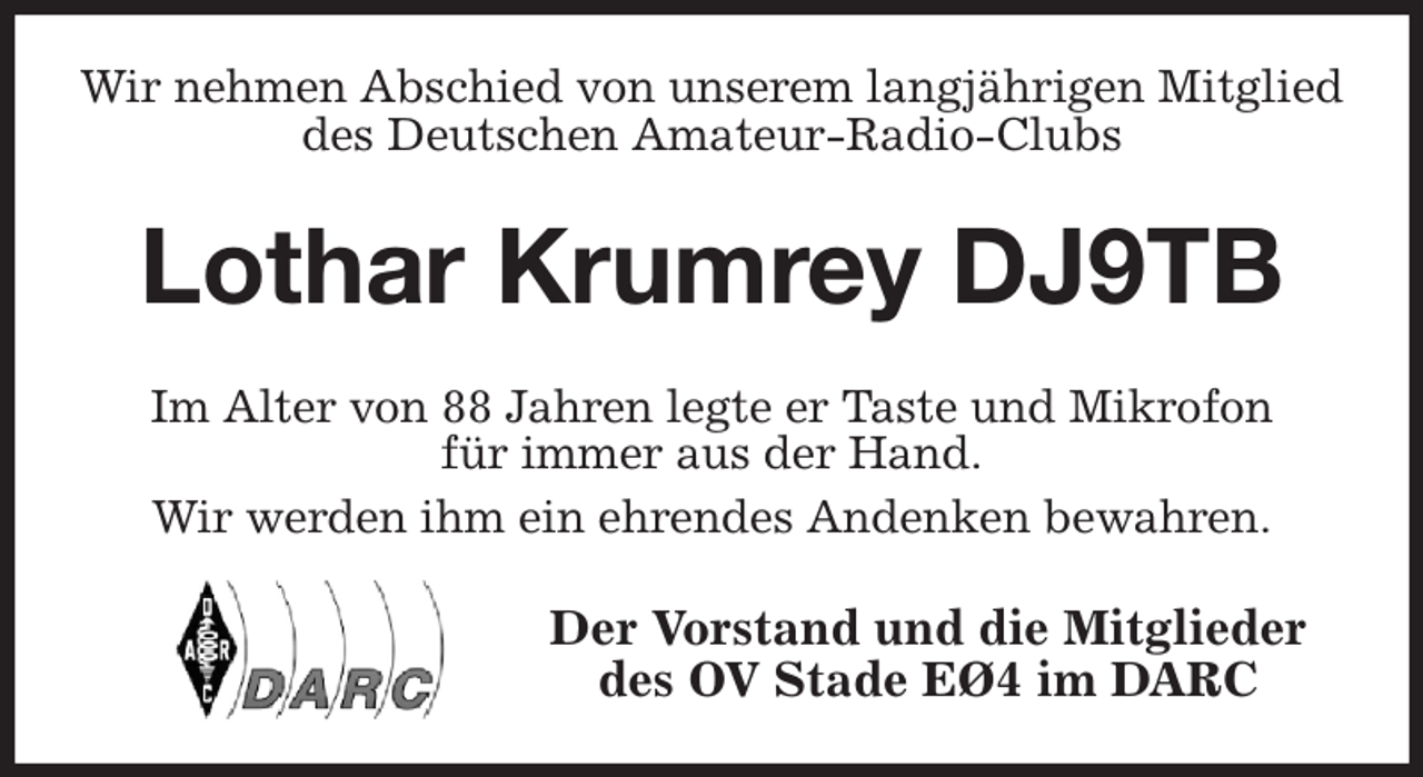 <p>Wir nehmen Abschied von unserem langjährigen Mitglied<br />des Deutschen Amateur-Radio-Clubs<br />Lothar Krumrey DJ9TB<br />Im Alter von 88 Jahren legte er Taste und Mikrofon<br />für immer aus der Hand.<br />Wir werden ihm ein ehrendes Andenken bewahren.<br />Der Vorstand und die Mitglieder<br />des OV Stade EØ4 im DARC</p>