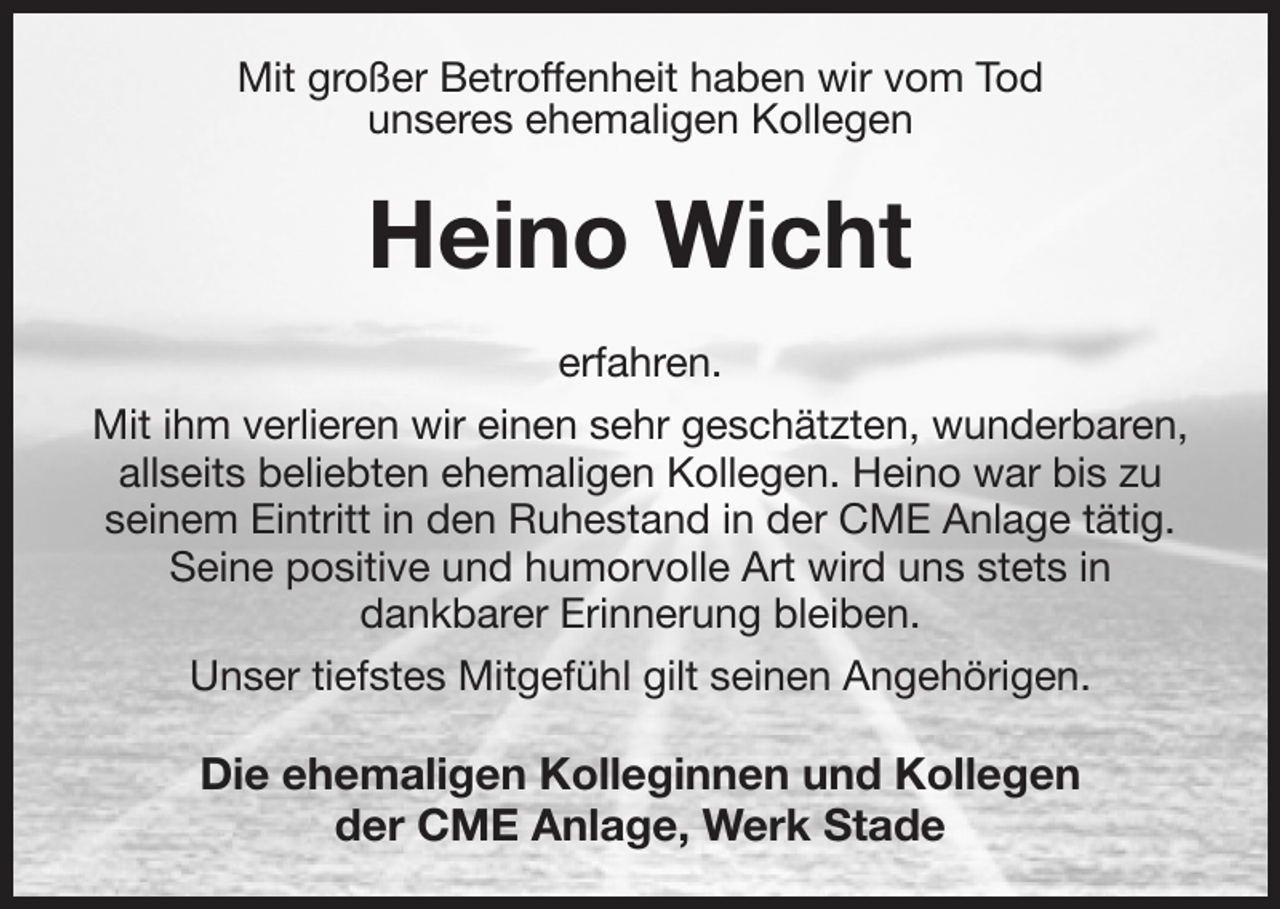 <p>Mit großer Betroffenheit haben wir vom Tod<br />unseres ehemaligen Kollegen<br />Heino Wicht<br />erfahren.<br />Mit ihm verlieren wir einen sehr geschätzten, wunderbaren, allseits beliebten ehemaligen Kollegen. Heino war bis zu<br />seinem Eintritt in den Ruhestand in der CME Anlage tätig.<br />Seine positive und humorvolle Art wird uns stets in<br />dankbarer Erinnerung bleiben.<br />Unser tiefstes Mitgefühl gilt seinen Angehörigen.<br />Die ehemaligen Kolleginnen und Kollegen<br />der CME Anlage, Werk Stade</p>