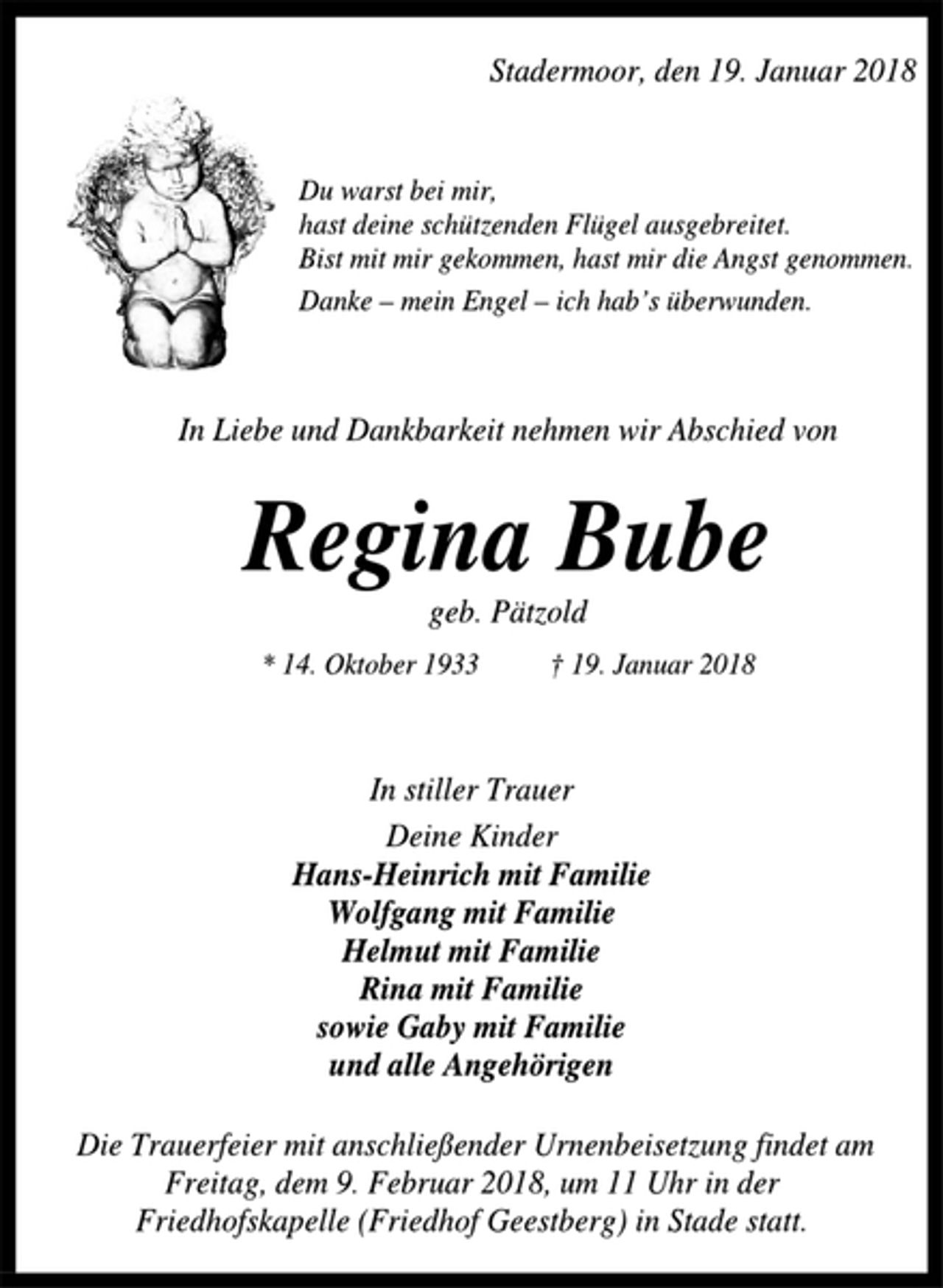 <p>Stadermoor, den 19. Januar 2018<br />Du warst bei mir,<br />hast deine schützenden Flügel ausgebreitet.<br />Bist mit mir gekommen, hast mir die Angst genommen.<br />Danke – mein Engel – ich hab’s überwunden.<br />In Liebe und Dankbarkeit nehmen wir Abschied von<br />Regina Bube<br />geb. Pätzold<br />* 14. Oktober 1933 † 19. Januar 2018<br />In stiller Trauer<br />Deine Kinder<br />Hans-Heinrich mit Familie<br />Wolfgang mit Familie<br />Helmut mit Familie<br />Rina mit Familie<br />sowie Gaby mit Familie<br />und alle Angehörigen<br />Die Trauerfeier mit anschließender Urnenbeisetzung findet am<br />Freitag, dem 9. Februar 2018, um 11 Uhr in der<br />Friedhofskapelle (Friedhof Geestberg) in Stade statt.</p>
