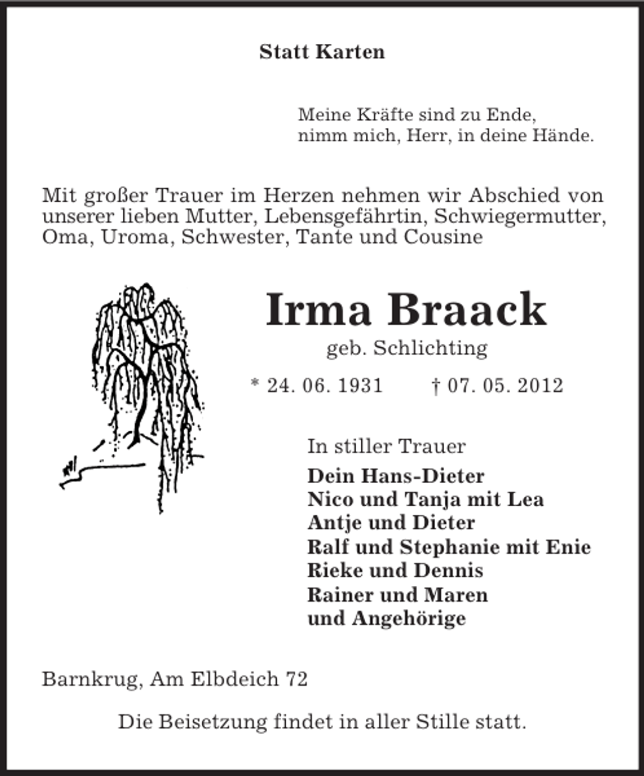 <p>Statt Karten<br />Meine Kräfte sind zu Ende,<br />nimm mich, Herr, in deine Hände.</p><p>Mit großer Trauer im Herzen nehmen wir Abschied von<br />unserer lieben Mutter, Lebensgefährtin, Schwiegermutter,<br />Oma, Uroma, Schwester, Tante und Cousine</p><p>Irma Braack<br />geb. Schlichting<br />* 24. 06. 1931</p><p>† 07. 05. 2012</p><p>In stiller Trauer<br />Dein Hans-Dieter<br />Nico und Tanja mit Lea<br />Antje und Dieter<br />Ralf und Stephanie mit Enie<br />Rieke und Dennis<br />Rainer und Maren<br />und Angehörige<br />Barnkrug, Am Elbdeich 72<br />Die Beisetzung findet in aller Stille statt.</p>