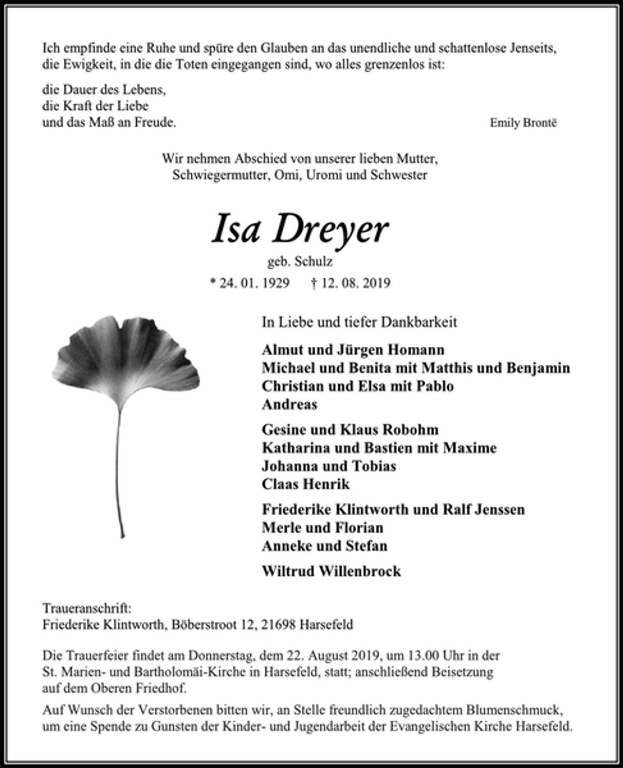 <p>Ich empfinde eine Ruhe und spüre den Glauben an das unendliche und schattenlose Jenseits,<br />die Ewigkeit, in die die Toten eingegangen sind, wo alles grenzenlos ist:<br />die Dauer des Lebens,<br />die Kraft der Liebe<br />und das Maß an Freude.<br />Emily Brontë<br />Wir nehmen Abschied von unserer lieben Mutter,<br />Schwiegermutter, Omi, Uromi und Schwester<br />Isa Dreyer<br />geb. Schulz<br />* 24. 01. 1929 † 12. 08. 2019<br />In Liebe und tiefer Dankbarkeit<br />Almut und Jürgen Homann<br />Michael und Benita mit Matthis und Benjamin<br />Christian und Elsa mit Pablo<br />Andreas<br />Gesine und Klaus Robohm<br />Katharina und Bastien mit Maxime<br />Johanna und Tobias<br />Claas Henrik<br />Friederike Klintworth und Ralf Jenssen<br />Merle und Florian<br />Anneke und Stefan<br />Wiltrud Willenbrock<br />Traueranschrift:<br />Friederike Klintworth, Böberstroot 12, 21698 Harsefeld<br />Die Trauerfeier findet am Donnerstag, dem 22. August 2019, um 13.00 Uhr in der St. Marien- und Bartholomäi-Kirche in Harsefeld, statt; anschließend Beisetzung auf dem Oberen Friedhof.<br />Auf Wunsch der Verstorbenen bitten wir, an Stelle freundlich zugedachtem Blumenschmuck, um eine Spende zu Gunsten der Kinder- und Jugendarbeit der Evangelischen Kirche Harsefeld.</p>