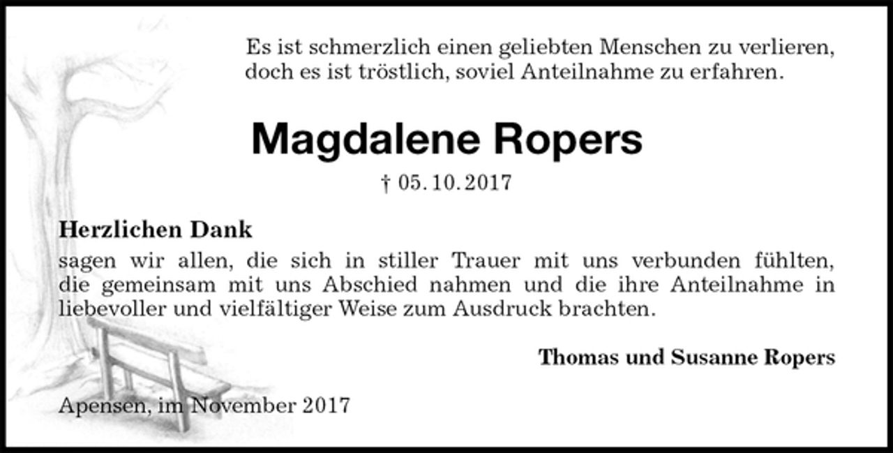 <p>Es ist schmerzlich einen geliebten Menschen zu verlieren,<br />doch es ist tröstlich, soviel Anteilnahme zu erfahren.<br />Magdalene Ropers<br />† 05. 10. 2017<br />Herzlichen Dank<br />sagen wir allen, die sich in stiller Trauer mit uns verbunden fühlten,<br />die gemeinsam mit uns Abschied nahmen und die ihre Anteilnahme in<br />liebevoller und vielfältiger Weise zum Ausdruck brachten.<br />Thomas und Susanne Ropers<br />Apensen, im November 2017</p>
