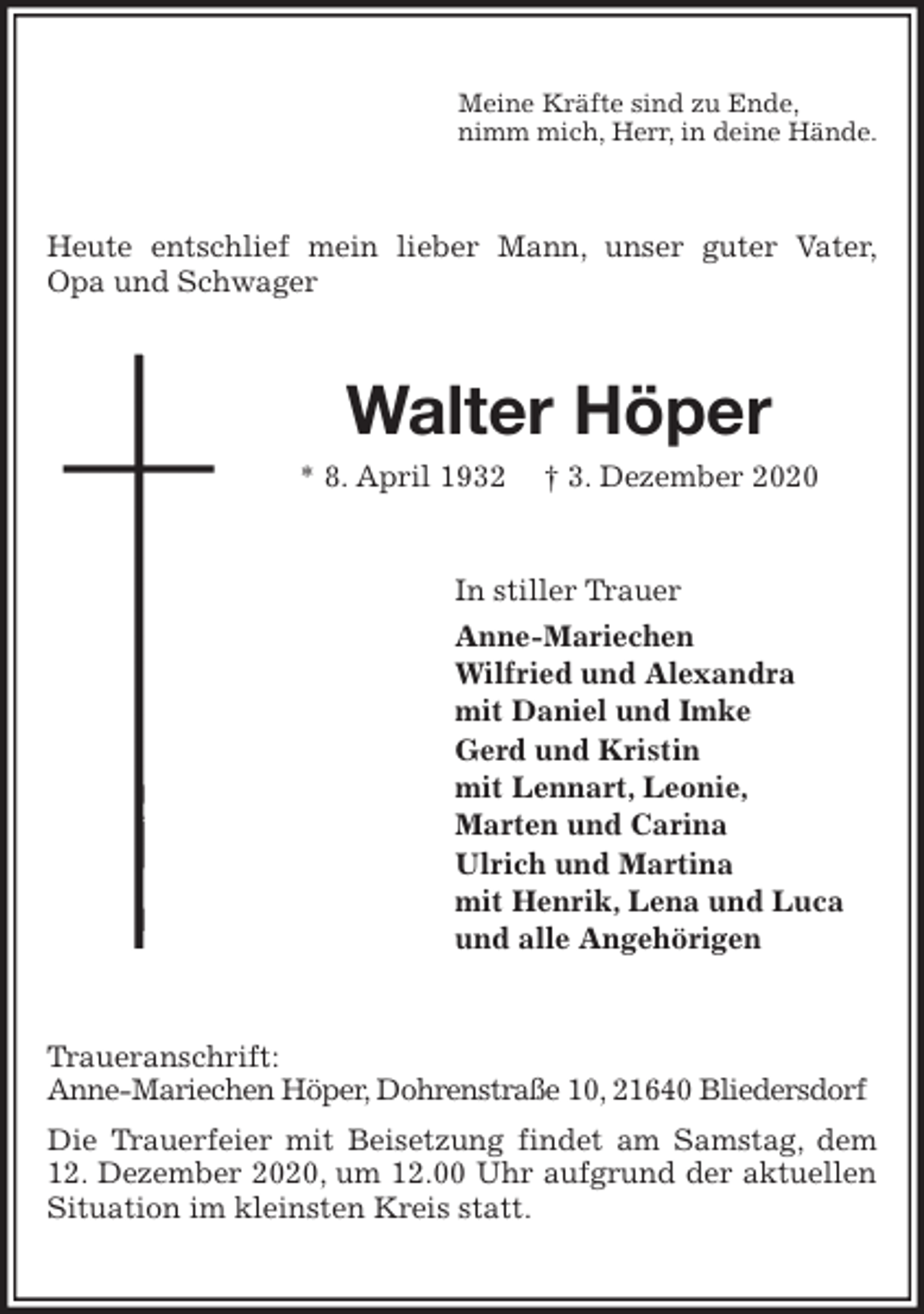 <p>Meine Kräfte sind zu Ende,<br />nimm mich, Herr, in deine Hände.<br />Heute entschlief mein lieber Mann, unser guter Vater,<br />Opa und Schwager<br />Walter Höper<br />* 8. April 1932 † 3. Dezember 2020<br />In stiller Trauer<br />Anne-Mariechen<br />Wilfried und Alexandra<br />mit Daniel und Imke<br />Gerd und Kristin<br />mit Lennart, Leonie,<br />Marten und Carina<br />Ulrich und Martina<br />mit Henrik, Lena und Luca<br />und alle Angehörigen<br />Traueranschrift:<br />Anne-Mariechen Höper, Dohrenstraße 10, 21640 Bliedersdorf<br />Die Trauerfeier mit Beisetzung findet am Samstag, dem 12. Dezember 2020, um 12.00 Uhr aufgrund der aktuellen Situation im kleinsten Kreis statt.</p>