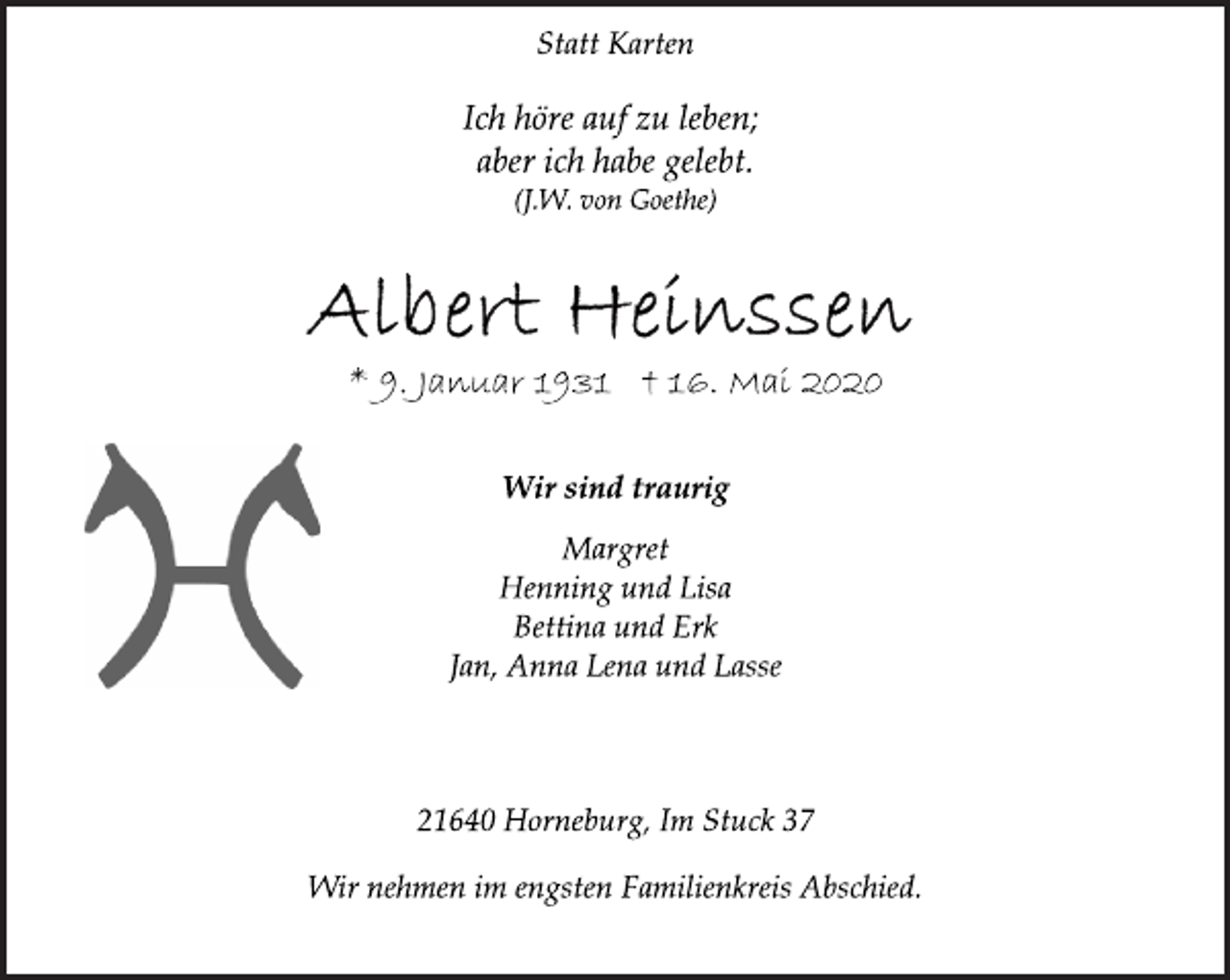 <p>Statt Karten<br />Ich höre auf zu leben; aber ich habe gelebt. (J.W. von Goethe)<br />Albert Heinssen<br />* 9. Januar 1931 † 16. Mai 2020<br />Wir sind traurig<br />Margret<br />Henning und Lisa<br />Bettina und Erk<br />Jan, Anna Lena und Lasse<br />21640 Horneburg, Im Stuck 37<br />Wir nehmen im engsten Familienkreis Abschied.</p>