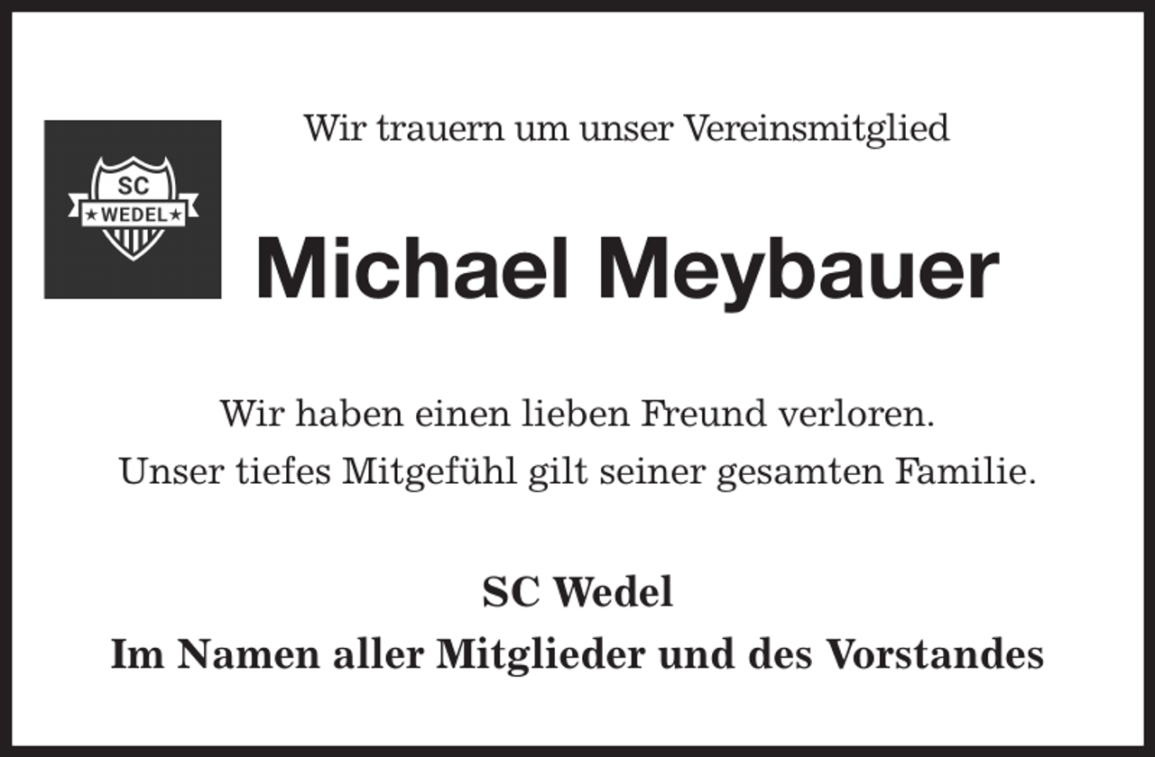 <p>Wir trauern um unser Vereinsmitglied<br />Michael Meybauer<br />Wir haben einen lieben Freund verloren.<br />Unser tiefes Mitgefühl gilt seiner gesamten Familie.<br />SC Wedel<br />Im Namen aller Mitglieder und des Vorstandes</p>