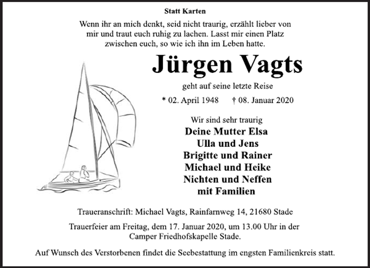 <p>Statt Karten<br />Wenn ihr an mich denkt, seid nicht traurig, erzählt lieber von<br />mir und traut euch ruhig zu lachen. Lasst mir einen Platz<br />zwischen euch, so wie ich ihn im Leben hatte.<br />Jürgen Vagts<br />geht auf seine letzte Reise<br />* 02. April 1948 † 08. Januar 2020<br />Wir sind sehr traurig<br />Deine Mutter Elsa<br />Ulla und Jens<br />Brigitte und Rainer<br />Michael und Heike<br />Nichten und Neffen<br />mit Familien<br />Traueranschrift: Michael Vagts, Rainfarnweg 14, 21680 Stade<br />Trauerfeier am Freitag, dem 17. Januar 2020, um 13.00 Uhr in der<br />Camper Friedhofskapelle Stade.<br />Auf Wunsch des Verstorbenen findet die Seebestattung im engsten Familienkreis statt.</p>