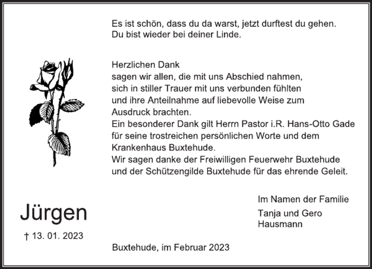 <p>Es ist schön, dass du da warst, jetzt durftest du gehen.<br />Du bist wieder bei deiner Linde.<br />Jürgen<br />† 13. 01. 2023<br />Herzlichen Dank<br />sagen wir allen, die mit uns Abschied nahmen,<br />sich in stiller Trauer mit uns verbunden fühlten<br />und ihre Anteilnahme auf liebevolle Weise zum<br />Ausdruck brachten.<br />Ein besonderer Dank gilt Herrn Pastor i.R. Hans-Otto Gade<br />für seine trostreichen persönlichen Worte und dem<br />Krankenhaus Buxtehude.<br />Wir sagen danke der Freiwilligen Feuerwehr Buxtehude<br />und der Schützengilde Buxtehude für das ehrende Geleit.<br />Im Namen der Familie<br />Tanja und Gero<br />Hausmann<br />Buxtehude, im Februar 2023</p>