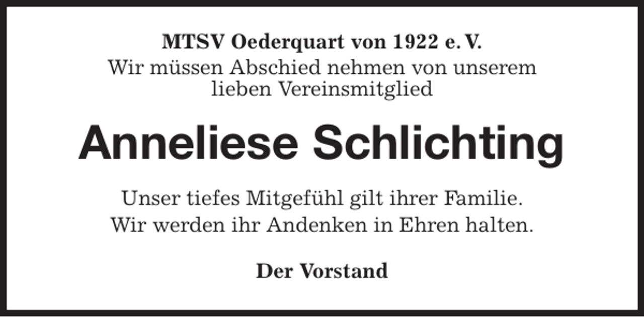 <p>MTSV Oederquart von 1922 e. V.<br />Wir müssen Abschied nehmen von unserem<br />lieben Vereinsmitglied<br />Anneliese Schlichting<br />Der Vorstand<br />Unser tiefes Mitgefühl gilt ihrer Familie.<br />Wir werden ihr Andenken in Ehren halten.</p>