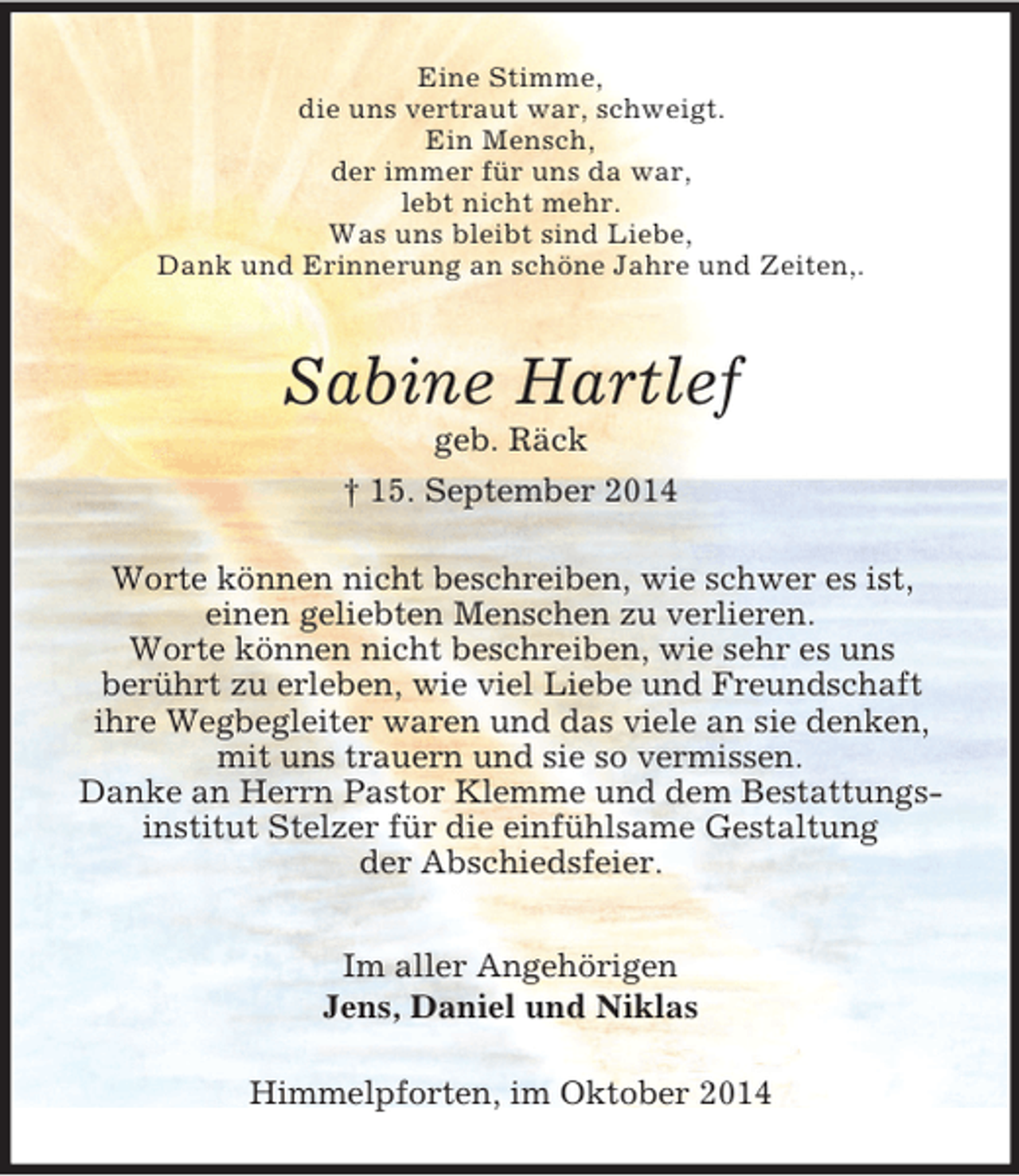 <p>Eine Stimme,<br />die uns vertraut war, schweigt.<br />Ein Mensch,<br />der immer für uns da war,<br />lebt nicht mehr.<br />Was uns bleibt sind Liebe,<br />Dank und Erinnerung an schöne Jahre und Zeiten,.<br />Sabine Hartlef<br />geb. Räck<br />† 15. September 2014<br />Worte können nicht beschreiben, wie schwer es ist,<br />einen geliebten Menschen zu verlieren.<br />Worte können nicht beschreiben, wie sehr es uns<br />berührt zu erleben, wie viel Liebe und Freundschaft<br />ihre Wegbegleiter waren und das viele an sie denken, mit uns trauern und sie so vermissen.<br />Danke an Herrn Pastor Klemme und dem Bestattungsinstitut Stelzer für die einfühlsame Gestaltung<br />der Abschiedsfeier.<br />Im aller Angehörigen<br />Jens, Daniel und Niklas<br />Himmelpforten, im Oktober 2014</p>