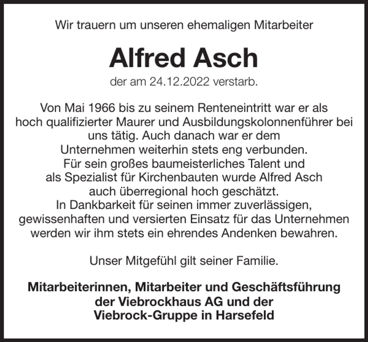 <p>Wir trauern um unseren ehemaligen Mitarbeiter<br />Alfred Asch<br />der am 24.12.2022 verstarb.<br />Von Mai 1966 bis zu seinem Renteneintritt war er als<br />hoch qualifizierter Maurer und Ausbildungskolonnenführer bei uns tätig. Auch danach war er dem<br />Unternehmen weiterhin stets eng verbunden.<br />Für sein großes baumeisterliches Talent und<br />als Spezialist für Kirchenbauten wurde Alfred Asch<br />auch überregional hoch geschätzt.<br />In Dankbarkeit für seinen immer zuverlässigen,<br />gewissenhaften und versierten Einsatz für das Unternehmen<br />werden wir ihm stets ein ehrendes Andenken bewahren.</p><p>Unser Mitgefühl gilt seiner Familie.<br />Mitarbeiterinnen, Mitarbeiter und Geschäftsführung<br />der Viebrockhaus AG und der<br />Viebrock-Gruppe in Harsefeld</p>