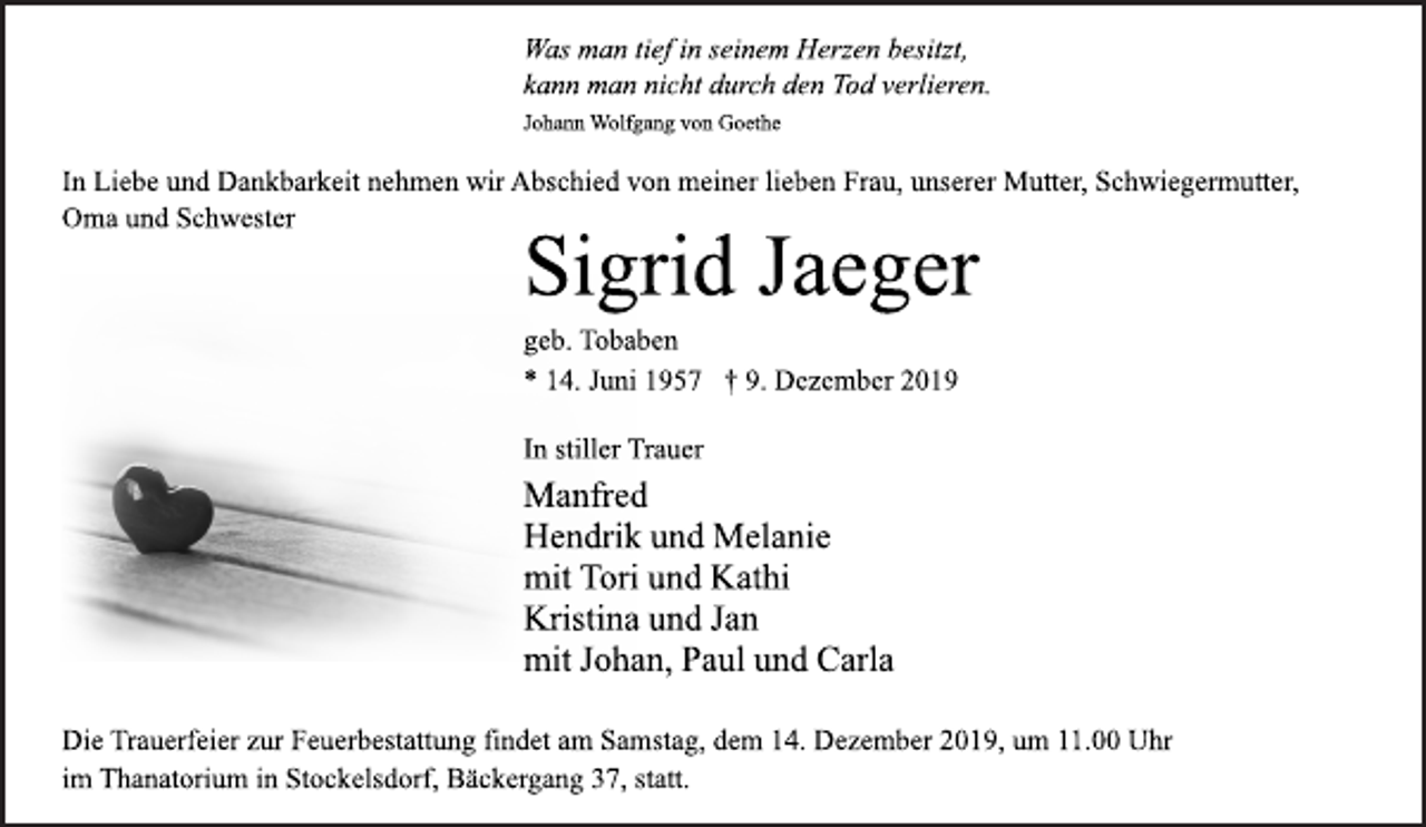 <p>Was man tief in seinem Herzen besitzt,<br />kann man nicht durch den Tod verlieren.<br />Johann Wolfgang von Goethe<br />In Liebe und Dankbarkeit nehmen wir Abschied von meiner lieben Frau, unserer Mutter, Schwiegermutter,<br />Oma und Schwester<br />Sigrid Jaeger<br />geb. Tobaben<br />* 14. Juni 1957 † 9. Dezember 2019<br />In stiller Trauer<br />Manfred<br />Hendrik und Melanie<br />mit Tori und Kathi<br />Kristina und Jan<br />mit Johan, Paul und Carla<br />Die Trauerfeier zur Feuerbestattung findet am Samstag, dem 14. Dezember 2019, um 11.00 Uhr<br />im Thanatorium in Stockelsdorf, Bäckergang 37, statt.</p>