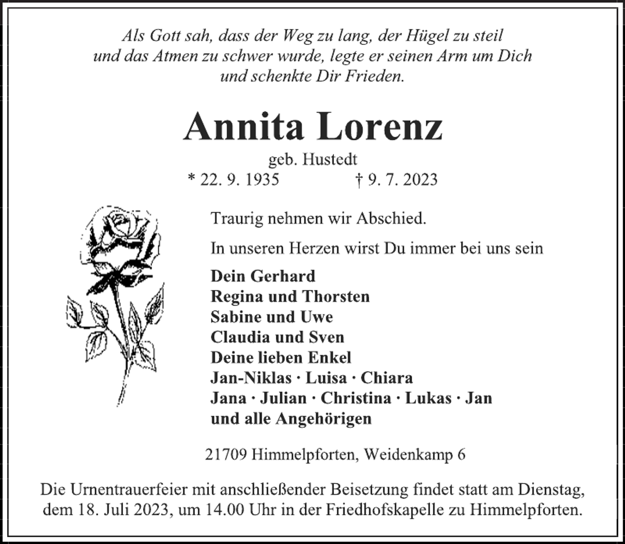 <p>Als Gott sah, dass der Weg zu lang, der Hügel zu steil<br />und das Atmen zu schwer wurde, legte er seinen Arm um Dich<br />und schenkte Dir Frieden.<br />Annita Lorenz<br />geb. Hustedt<br />* 22. 9. 1935 † 9. 7. 2023<br />Traurig nehmen wir Abschied.<br />In unseren Herzen wirst Du immer bei uns sein<br />Dein Gerhard<br />Regina und Thorsten<br />Sabine und Uwe<br />Claudia und Sven<br />Deine lieben Enkel<br />Jan-Niklas ∙ Luisa ∙ Chiara<br />Jana ∙ Julian ∙ Christina ∙ Lukas ∙ Jan<br />und alle Angehörigen<br />21709 Himmelpforten, Weidenkamp 6<br />Die Urnentrauerfeier mit anschließender Beisetzung findet statt am Dienstag,<br />dem 18. Juli 2023, um 14.00 Uhr in der Friedhofskapelle zu Himmelpforten.</p>