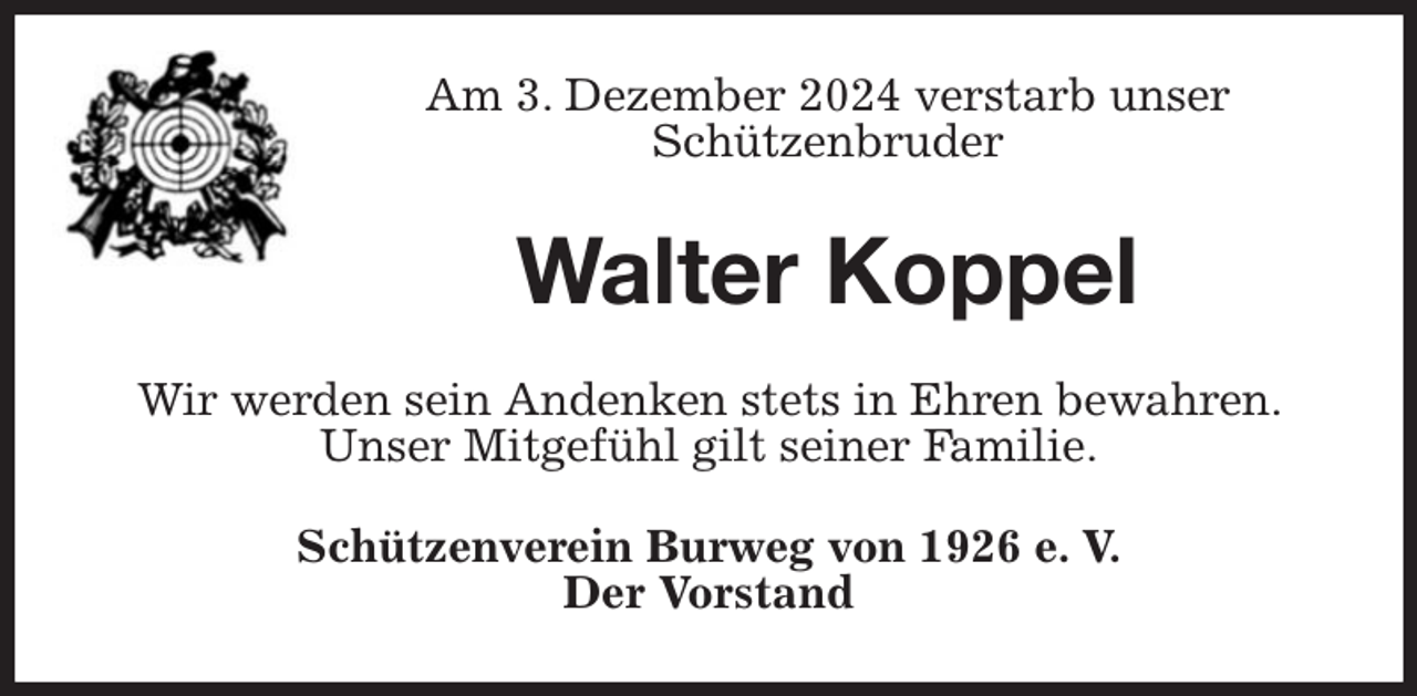 <p>Am 3. Dezember 2024 verstarb unser<br />Schützenbruder<br />Walter Koppel<br />Wir werden sein Andenken stets in Ehren bewahren. Unser Mitgefühl gilt seiner Familie.<br />Schützenverein Burweg von 1926 e. V.<br />Der Vorstand</p>