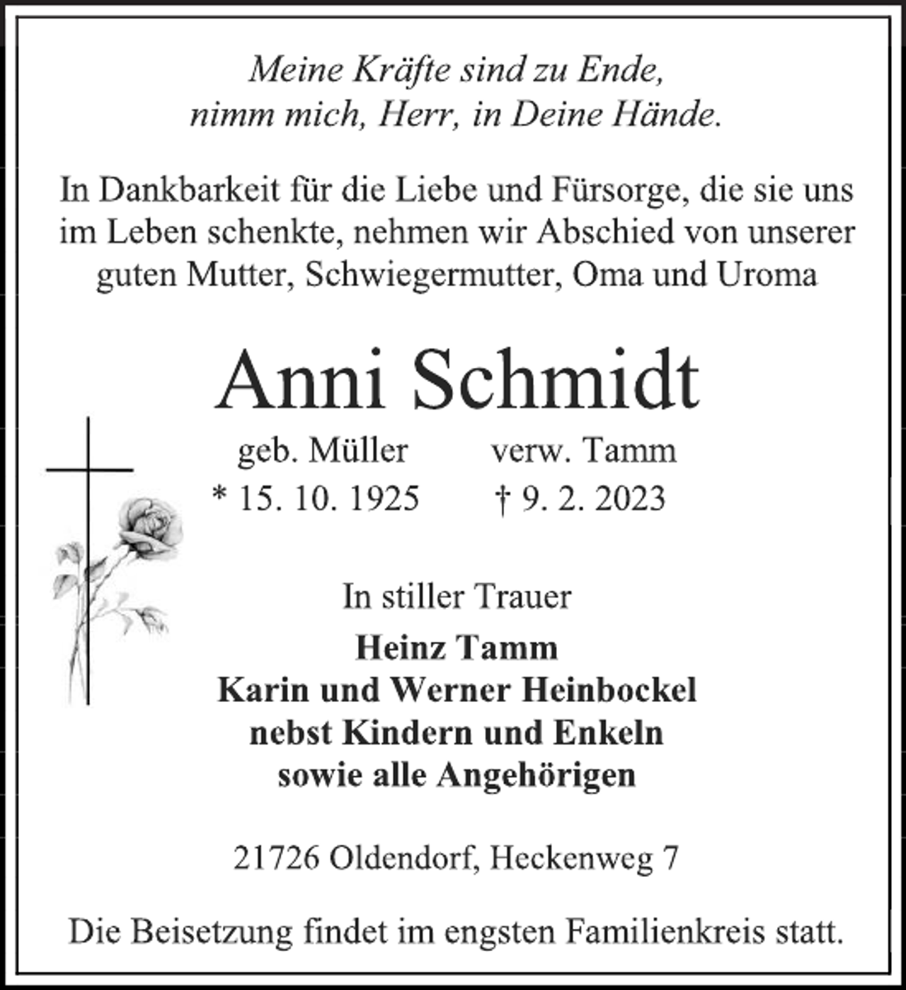 <p>Meine Kräfte sind zu Ende,<br />nimm mich, Herr, in Deine Hände.<br />In Dankbarkeit für die Liebe und Fürsorge, die sie uns<br />im Leben schenkte, nehmen wir Abschied von unserer<br />guten Mutter, Schwiegermutter, Oma und Uroma<br />Anni Schmidt<br />geb. Müller verw. Tamm<br />* 15. 10. 1925 † 9. 2. 2023<br />In stiller Trauer<br />Heinz Tamm<br />Werner und Karin Heinbockel, geb. Schmidt<br />nebst Kindern und Enkeln<br />sowie alle Angehörigen<br />21726 Oldendorf, Heckenweg 7<br />Die Beisetzung findet im engsten Familienkreis statt.</p>