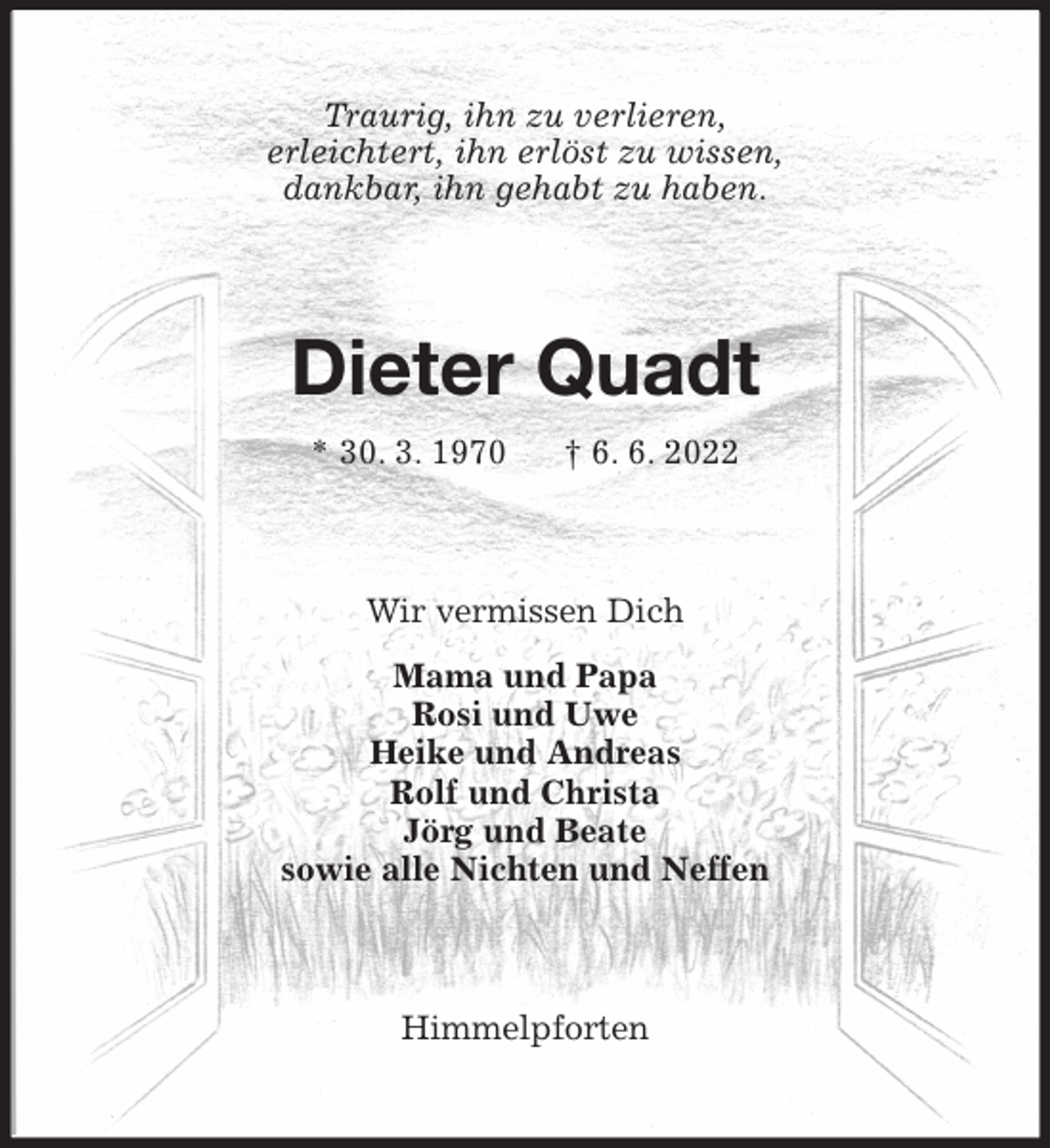 <p>Traurig, ihn zu verlieren,<br />erleichtert, ihn erlöst zu wissen,<br />dankbar, ihn gehabt zu haben.<br />Dieter Quadt<br />* 30. 3. 1970 † 6. 6. 2022<br />Wir vermissen Dich<br />Mama und Papa<br />Rosi und Uwe<br />Heike und Andreas<br />Rolf und Christa<br />Jörg und Beate<br />sowie alle Nichten und Neffen<br />Himmelpforten</p>