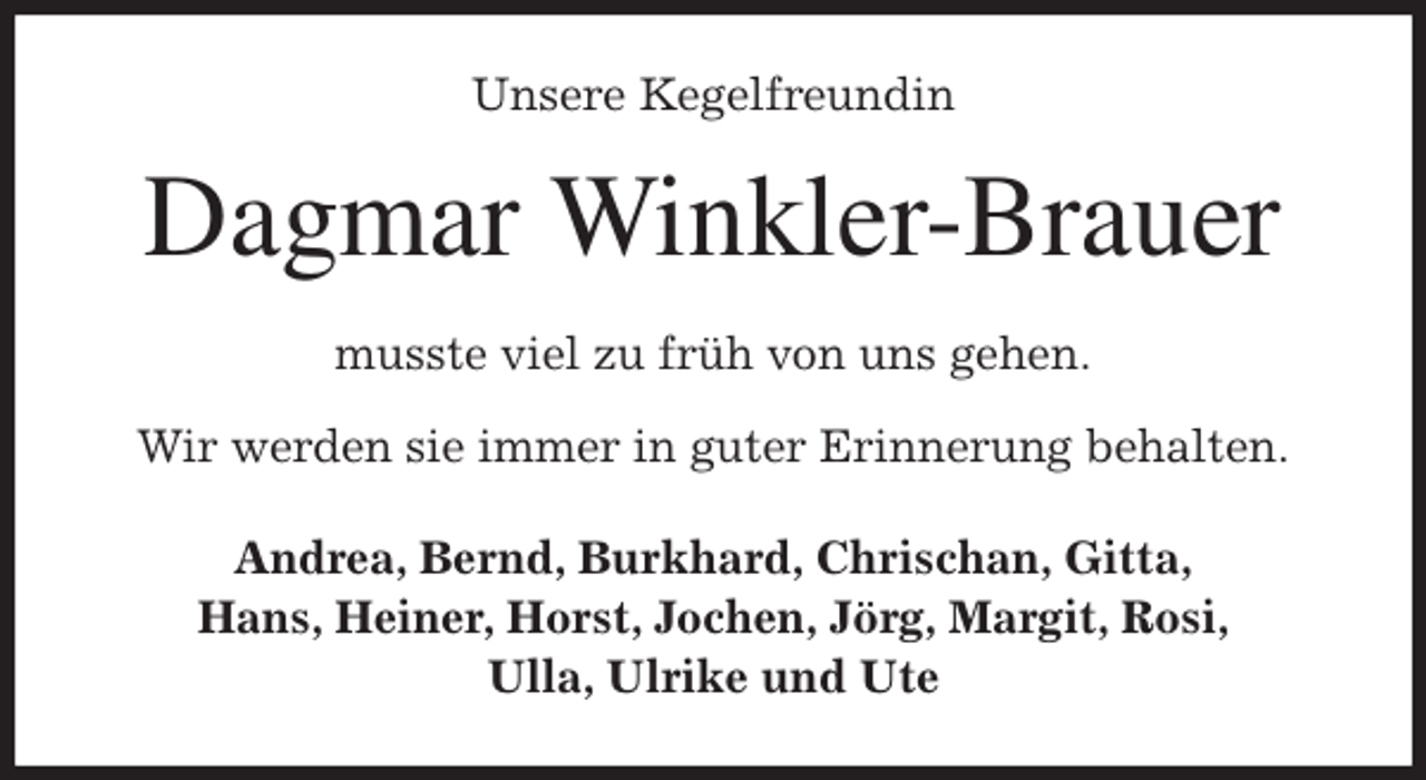 <p>Unsere Kegelfreundin<br />Dagmar Winkler-Brauer<br />musste viel zu früh von uns gehen.</p>
<p>Wir werden sie immer in guter Erinnerung behalten.<br />Andrea, Bernd, Burkhard, Chrischan, Gitta,<br />Hans, Heiner, Horst, Jochen, Jörg, Margit, Rosi,<br />Ulla, Ulrike und Ute</p>